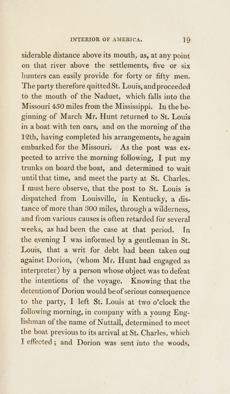 siderable distance above its mouth, as, at any point on that river above the settlements, five or six hunters can easily provide for forty or fifty men. The party therefore quitted St. Louis, and proceeded to the mouth of the Naduet, which falls into the Missouri 450 miles from the Mississippi. In the be- ginning of March Mr. Hunt returned to St. Louis in a boat with ten oars, and on the morning of the 12th, having completed his arrangements, he again embarked for the Missouri. As the post was ex- pected to arrive the morning following, I put my trunks on board the boat, and determined to wait until that time, and meet the party at St. Charles. I must here observe, that the post to St. Louis is dispatched from Louisville, in Kentucky, a dis- tance of more than 300 miles, through a wilderness, and from various causes is often retarded for several weeks, as had been the case at that period. In the evening I was informed by a gentleman in St. Louis, that a writ for debt had been taken out against Dorion, (whom Mr. Hunt had engaged as interpreter) by a person whose object was to defeat the intentions of the voyage. Knowing that the detention of Dorion would be of serious consequence to the party, I left St. Louis at two o’clock the following morning, in company with a young Eng- lishman of the name of Nuttall, determined to meet the boat previous to its arrival at St. Charles, which I effected; and Dorion was sent into the woods,