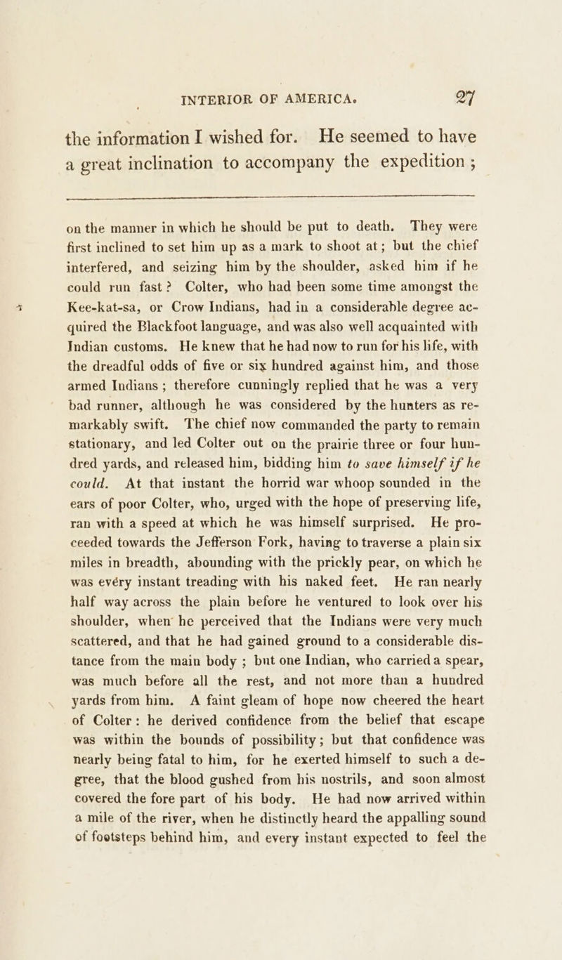 the information I wished for. He seemed to have a great inclination to accompany the expedition ; on the manner in which he should be put to death. They were first inclined to set him up as a mark to shoot at; but the chief interfered, and seizing him by the shoulder, asked him if he could run fast? Colter, who had been some time amongst the Kee-kat-sa, or Crow Indians, had in a considerable degree ac- quired the Blackfoot language, and was also well acquainted with Indian customs. He knew that he had now to run for his life, with the dreadful odds of five or six hundred against him, and those armed Indians ; therefore cunningly replied that he was a very bad runner, although he was considered by the hunters as re- markably swift. The chief now commanded the party to remain stationary, and led Colter out on the prairie three or four hun- dred yards, and released him, bidding him to save himself if he could. At that instant the horrid war whoop sounded in the ears of poor Colter, who, urged with the hope of preserving life, ran with a speed at which he was himself surprised. He pro- ceeded towards the Jefferson Fork, having to traverse a plain six miles in breadth, abounding with the prickly pear, on which he was evéry instant treading with his naked feet. He ran nearly half way across the plain before he ventured to look over his shoulder, when he perceived that the Indians were very much scattered, and that he had gained ground to a considerable dis- tance from the main body ; but one Indian, who carried a spear, was much before all the rest, and not more than a hundred yards from him. A faint gleam of hope now cheered the heart of Colter: he derived confidence from the belief that escape was within the bounds of possibility; but that confidence was nearly being fatal to him, for he exerted himself to such a de- gree, that the blood gushed from his nostrils, and soon almost covered the fore part of his body. He had now arrived within a mile of the river, when he distinctly heard the appalling sound of footsteps behind him, and every instant expected to feel the