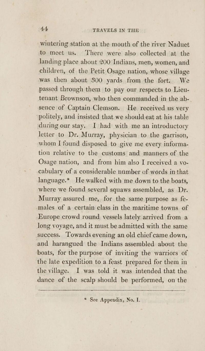 wintering station at the mouth of the river Naduet to meet us. There were also collected at the landing place about 200 Indians, men, women, and children, of the Petit Osage nation, whose village was then about 800 yards from the fort. We passed through them to pay our respects to Lieu- tenant Brownson, who then commanded in the ab-. sence of Captain Clemson. He received us very politely, and insisted that we should eat at his table during our stay. I had with me an introductory letter to Dr. Murray, physician to the garrison, whom I found disposed to give me every informa- tion relative to the customs and manners of the Osage nation, and from him also I received a vo- cabulary of a considerable number of words in that language.* He walked with me down to the boats, where we found several squaws assembled, as Dr. Murray assured me, for the same purpose as fe- males of a certain class in the maritime towns of Europe crowd round vessels lately arrived from a long voyage, and it must be admitted with the same success. ‘Towards evening an old chief came down, and harangued the Indians assembled about the boats, for the purpose of inviting the warriors of the late expedition to a feast prepared for them in the village. I was told it was intended that the dance of the scalp should be performed, on the * See Appendix, No. I.