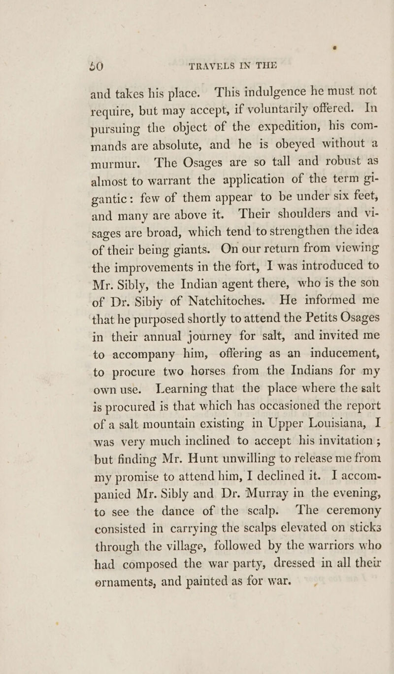 and takes his place. This indulgence he must not require, but may accept, if voluntarily offered. In pursuing the object of the expedition, his com- mands are absolute, and he is obeyed without a murmur. The Osages are so tall and robust as almost to warrant the application of the term gi- gantic: few of them appear to be under six feet, and many are above it. Their shoulders and vi- sages are broad, which tend to strengthen the idea of their being giants. On our return from viewing the improvements in the fort, I was introduced to Mr. Sibly, the Indian agent there, who is the son of Dr. Sibiy of Natchitoches. He informed me that he purposed shortly to attend the Petits Osages in their annual journey for salt, and invited me to accompany him, offering as an inducement, to procure two horses from the Indians for my own use. Learning that the place where the salt is procured is that which has occasioned the report of a salt mountain existing in Upper Louisiana, I was very much inclined to accept his invitation ; but finding Mr. Hunt unwilling to release me from my promise to attend him, I declined it. I accom- panied Mr. Sibly and Dr. Murray in the evening, to see the dance of the scalp. The ceremony consisted in carrying the scalps elevated on sticks through the village, followed by the warriors who had composed the war party, dressed in all their ernaments, and painted as for war.