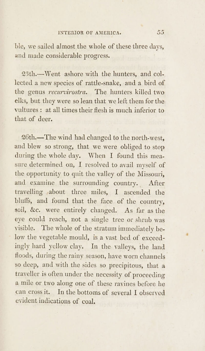 ble, we sailed almost the whole of these three says, and made considerable progress. 25th.—Went ashore with the hunters, and col- lected a new species of rattle-snake, and a bird of the genus recurvirostra. The hunters killed two elks, but they were so lean that we left them for the vultures : at all times their flesh is much inferior to that of deer. 20th.—The wind had changed to the north-west, and blew so strong, that we were obliged to stop during the whole day. When I found this mea- sure determined on, I resolved to avail myself of the opportunity to quit the valley of the Missouri, and examine the surrounding country. After travelling .about three miles, I ascended the bluffs, and found that the face of the country, soil, &c. were entirely changed. As far as the eye could reach, not a single tree or shrub was visible. The whole of the stratum immediately be- low the vegetable mould, is a vast bed of exceed- ingly hard yellow clay. In the valleys, the land floods, during the rainy season, have worn channels so deep, and with the sides so precipitous, that a traveller is often under the necessity of proceeding a mile or two along one of these ravines before he can cross it. In the bottoms of several I observed evident indications of coal.