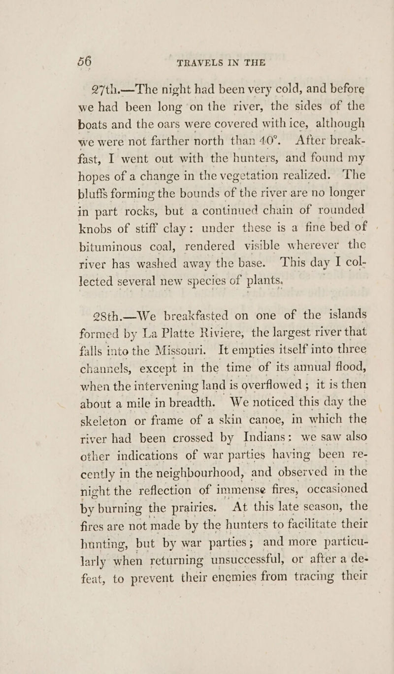 27th.—The night had been very cold, and before we had been long ‘on the river, the sides of the boats and the oars were covered with ice, although we were not farther north than 40°. After break- fast, I went out with the hunters, and found my hopes of a change i in the vegetation realized. ‘The blufis forming the bounds of the river are no longer in part rocks, but a continued chain of rounded knobs of stiff clay: under these is a fine bed of bituminous coal, rendered visible wherever the river has washed away the base. This day I col- lected several new species of plants. 98th.—We breakfasted on one of the islands formed by La Platte Riviere; the largest river that falls into the Missouri. It empties itself into three channels, except in the time of its anual flood, when the intervening land i is overflowed ; as then about a mile i in breadth. We noticed this day the skeleton or frame of a skin canoe, in which the river had been crossed by Indians : we saw also other indications of war parties havi ing been re- cently in the neig hbourhood, and observed in the night the reflection of 1 immense fires, occasioned by burning the prairies. At this late season, the fires are not made by the hunters to facilitate their hunting, but by war parties ; and more particu- larly when returning unsuccessful, or after a de- feat, to prevent their enemies from tracing their