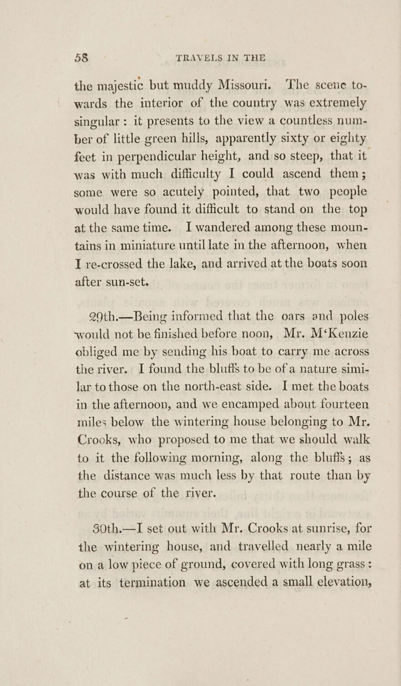 the majestic but muddy Missouri. ‘The scene to- wards the interior of the country was extremely singular : it presents to the view a countless num- ber of little green hills, apparently sixty or eighty feet in perpendicular height, and so steep, that it was with much difficulty I could ascend them; some were so acutely pointed, that two people would have found it difficult to stand on the top at the same time. I wandered among these moun- tains in miniature until late in the afternoon, when I re-crossed the lake, and arrived at the boats soon after sun-set. 290th.—Being informed that the oars and poles would not be finished before noon, Mr. M‘Kenzie obliged me by sending his boat to carry me across the river. I found the blufis to be of a nature simi- lar to those on the north-east side. I met the boats in the afternoon, and we encamped about fourteen miles below the wintering house belonging to Mr. Crooks, who proposed to me that we should walk to it the following morning, along the bluffs; as the distance was much less by that route than by the course of the river. 30th.—I set out with Mr. Crooks at sunrise, for the wintering house, and travelled nearly a mile on a low piece of ground, covered with long grass : at its termination we ascended a small elevation,