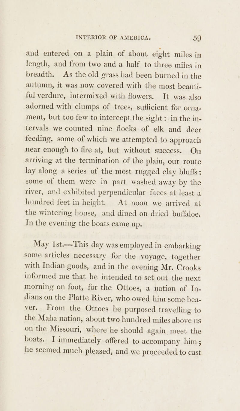 and entered on a plain of about eight miles in length, and from two and a half to three miles in breadth. As the old grass had been burned in the autumn, it was now covered with the most beauti- ful verdure, intermixed with flowers. It was also adorned with clumps of trees, sufficient for orna- ment, but too few to intercept the sight: in the in- tervals we counted nine flocks of elk and deer feeding, some of which we attempted to approach near enough to fire at, but without success. On arriving at the termination of the plain, our route lay along a series of the most rugged clay bluff’ : some of them were in part washed away by the river, and exhibited perpendicular faces at least a hundred feet in height. At noon we arrived at the wintering house, and dined on dried buftaloe. In the evening the boats came up. May 1st.—This day was employed in embarking some articles necessary for the voyage, together with Indian goods, and in the evening Mr. Crooks informed me that he intended to set out the next morning on foot, for the Ottoes, a nation of In- dians on the Platte River, who owed him some bea- ver. From the Ottoes he purposed travelling to the Maha nation, about two hundred miles above us on the Missouri, where he should again meet the boats. I immediately offered to accompany him ; he seemed much pleased, and we proceeded to cast