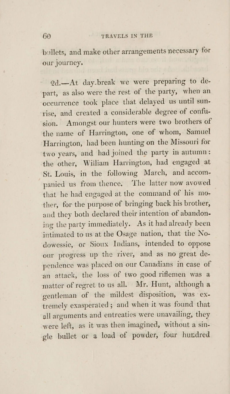 bullets, and make other arrangements necessary for our journey. 2d.—At day-break we were preparing to de- part, as also were the rest of the party, when an oceurrence took place that delayed us until sun- rise, and created a considerable degree of confu- sion. Amongst our hunters were two brothers of the name of Harrington, one of whom, Samuel Harrington, had been hunting on the Missouri for two years, and had joined the party in autumn : the other, Wiiliam Harrington, had engaged at St. Louis, in the following March, and accom- panied us from thence, The latter now avowed that he had engaged at the command of his mo- ther, for the purpose of bringing back his brother, and they both declared their intention of abandon- ing the party immediately. As it had already been intimated to us at the Osage nation, that the No- dowessie, or Sioux Indians, intended to oppose our progress up the river, and as no great de- pendence was placed on our Canadians in case of an attack, the loss of two good riflemen was a matter of regret to us all. Mr. Hunt, although a gentleman of the mildest disposition, was ex- tremely exasperated ; and when it was found that all arguments and entreaties were unavailing, they were left, as it was then imagined, without a sin- gle bullet or a load of powder, four hundred