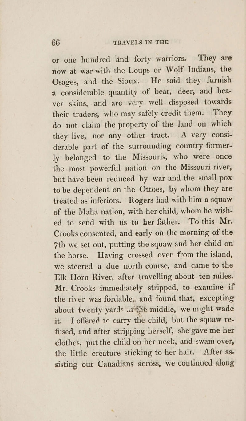 or one hundred and forty warriors. They are now at war with the Loups or Wolf Indians, the Osages, and the Sioux. He said they furnish a considerable quantity of bear, deer, and bea- ver skins, and are very well disposed towards their traders, who may safely credit them. They do not claim the property of the land on which they live, nor any other tract. A very consi- derable part of the surrounding country former- ly belonged to the Missouris, who were once the most powerful nation on the Missouri river, but have been reduced by war and the small pox to be dependent on the Ottoes, by whom they are treated as inferiors. Rogers had with him a squaw of the Maha nation, with her child, whom he wish- ed to send with us to her father. To this Mr. Crooks consented, and early on the morning of the 7th we set out, putting the squaw and her child on the horse. Having crossed over from the island, we steered a due north course, and came to the Elk Horn River, after travelling about ten miles. Mr. Crooks immediately stripped, to examine if the river was fordable,, and found that, excepting about twenty yards .a tie middle, we might wade it. offered te carry the child, but the squaw re- fused, and after stripping herself, she gave me her clothes, put the child on her neck, and swam over, the little creature sticking to her hair. After as- sisting our Canadians across, we continued along