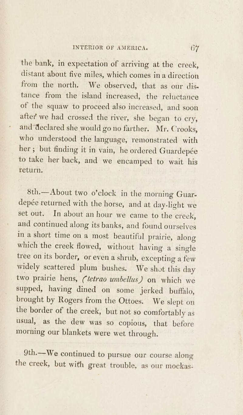 the bank, in expectation of arriving at the creek, distant about five miles, which comes ina direction from the north. We observed, that as our dise tance from the island increased, the reluctance of the squaw to proceed also increased, and soon atter we had crossed the river, she began to cry, and Weclared she would go no farther. Mr. Crooks, who understood the language, remonstrated with her; but finding it in vain, he ordered Guardepée to take her back, and we encamped to wait. his return. 8th.— About two o’clock in the morning Guar- depée returned with the horse, and at day-light we set out. In about an hour we came to the creek, and continued along its banks, and found ourselves in a short time on a most beautiful prairie, along which the creek flowed, without having a single tree on its border, or even a shrub, excepting a few widely scattered plum bushes. We shot this day two prairie hens, (tetrao umbellus) on which we supped, having dined on some jerked buffalo, brought by Rogers from the Ottoes. We slept on the border of the creek, but not so comfortably as usual, as the dew was so copious, that before morning our blankets were wet through. 9th.—We continued to pursue our course along the creek, but with great trouble, as our mockas-