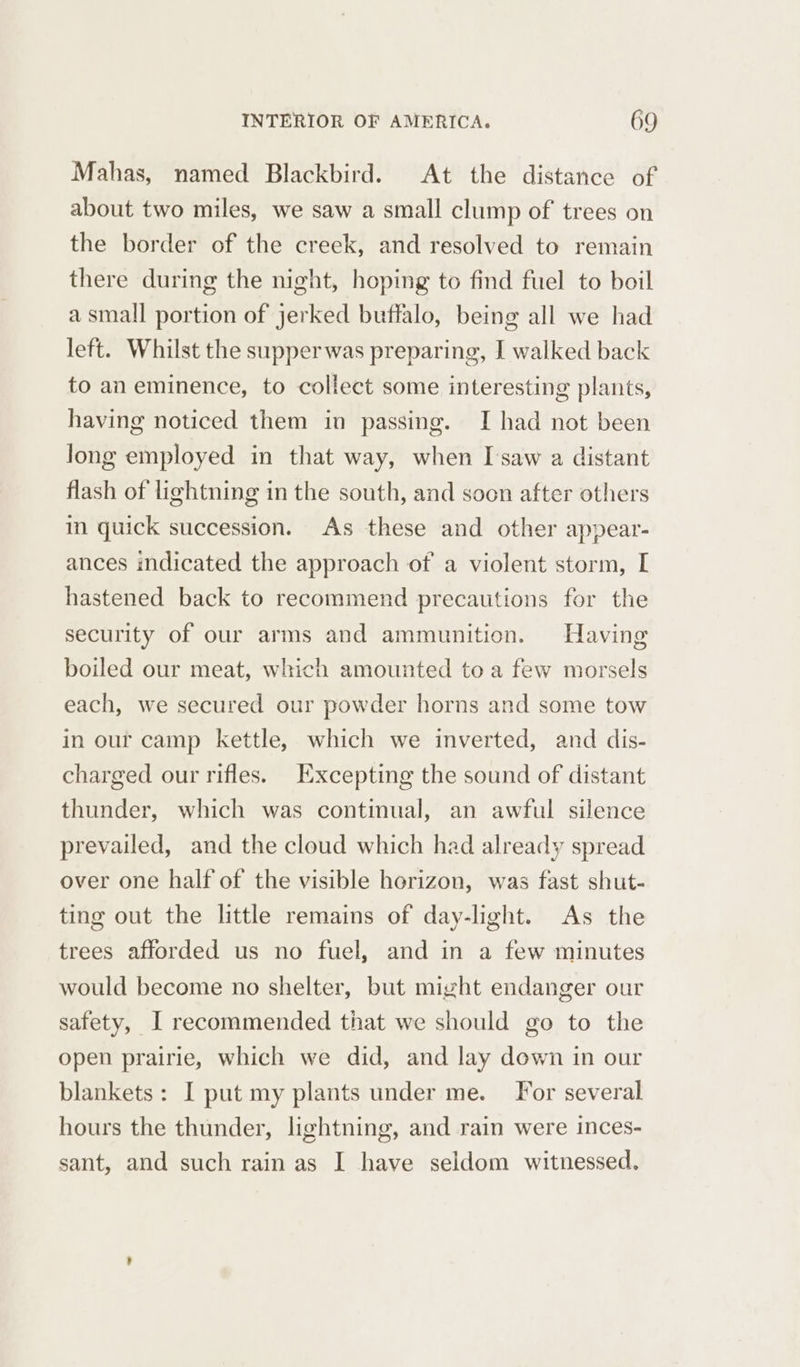 Mahas, named Blackbird. At the distance of about two miles, we saw a small clump of trees on the border of the creek, and resolved to remain there during the night, hoping to find fuel to boil a small portion of jerked buffalo, being all we had left. Whilst the supper was preparing, I walked back to an eminence, to collect some interesting plants, having noticed them in passing. I had not been long employed in that way, when I saw a distant flash of lightning in the south, and soon after others m quick succession. As these and other appear- ances indicated the approach of a violent storm, I hastened back to recommend precautions for the security of our arms and ammunition. Having boiled our meat, which amounted to a few morsels each, we secured our powder horns and some tow in our camp kettle, which we inverted, and dis- charged our rifles. Excepting the sound of distant thunder, which was continual, an awful silence prevailed, and the cloud which had already spread over one half of the visible horizon, was fast shut- ting out the little remains of day-light. As the trees afforded us no fuel, and in a few minutes would become no shelter, but might endanger our safety, I recommended that we should go to the open prairie, which we did, and lay down in our blankets: I put my plants under me. For several hours the thunder, lightning, and rain were inces- sant, and such rain as I have seldom witnessed.