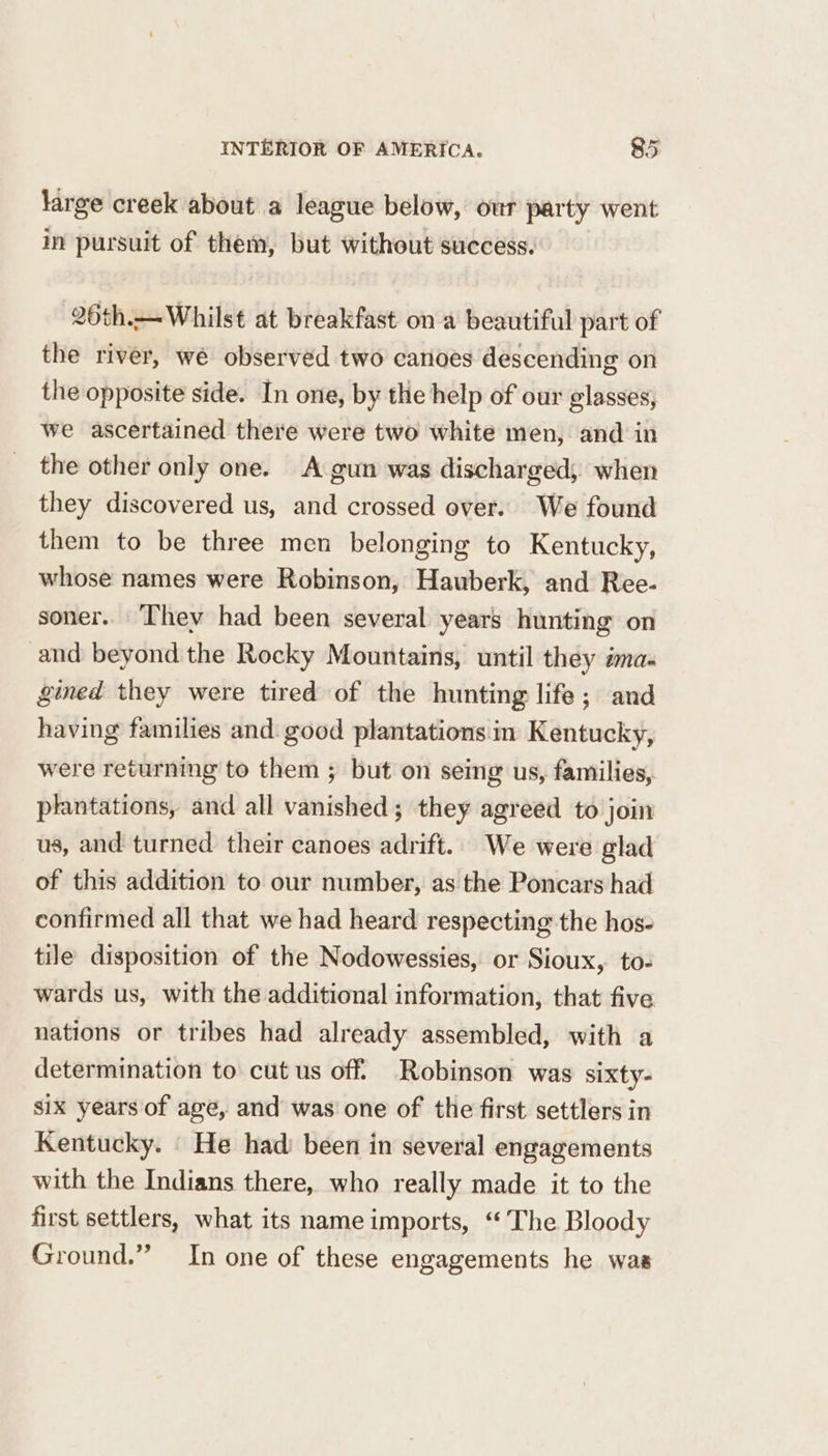 large creek about a league below, our party went in pursuit of them, but without success. 26th.— Whilst at breakfast on a beautiful part of the river, we observed two canoes descending on the opposite side. In one, by the help of our glasses, we ascertained there were two white men, and in the other only one. A gun was discharged, when they discovered us, and crossed over. We found them to be three men belonging to Kentucky, whose names were Robinson, Hauberk, and Ree- soner.. ‘hey had been several years hunting on and beyond the Rocky Mountains, until they ima- gined they were tired of the hunting life; and having families and good plantations in Kentucky, were returning to them ; but on seing us, families, plantations, and all vanished; they agreed to join us, and turned their canoes adrift.. We were glad of this addition to our number, as the Poncars had confirmed all that we had heard respecting the hos- tile disposition of the Nodowessies, or Sioux, to- wards us, with the additional information, that five nations or tribes had already assembled, with a determination to cut us off’ Robinson was sixty- six years of age, and was one of the first settlers in Kentucky. _ He had’ been in several engagements with the Indians there, who really made it to the first settlers, what its name imports, ‘The Bloody Ground.” In one of these engagements he was
