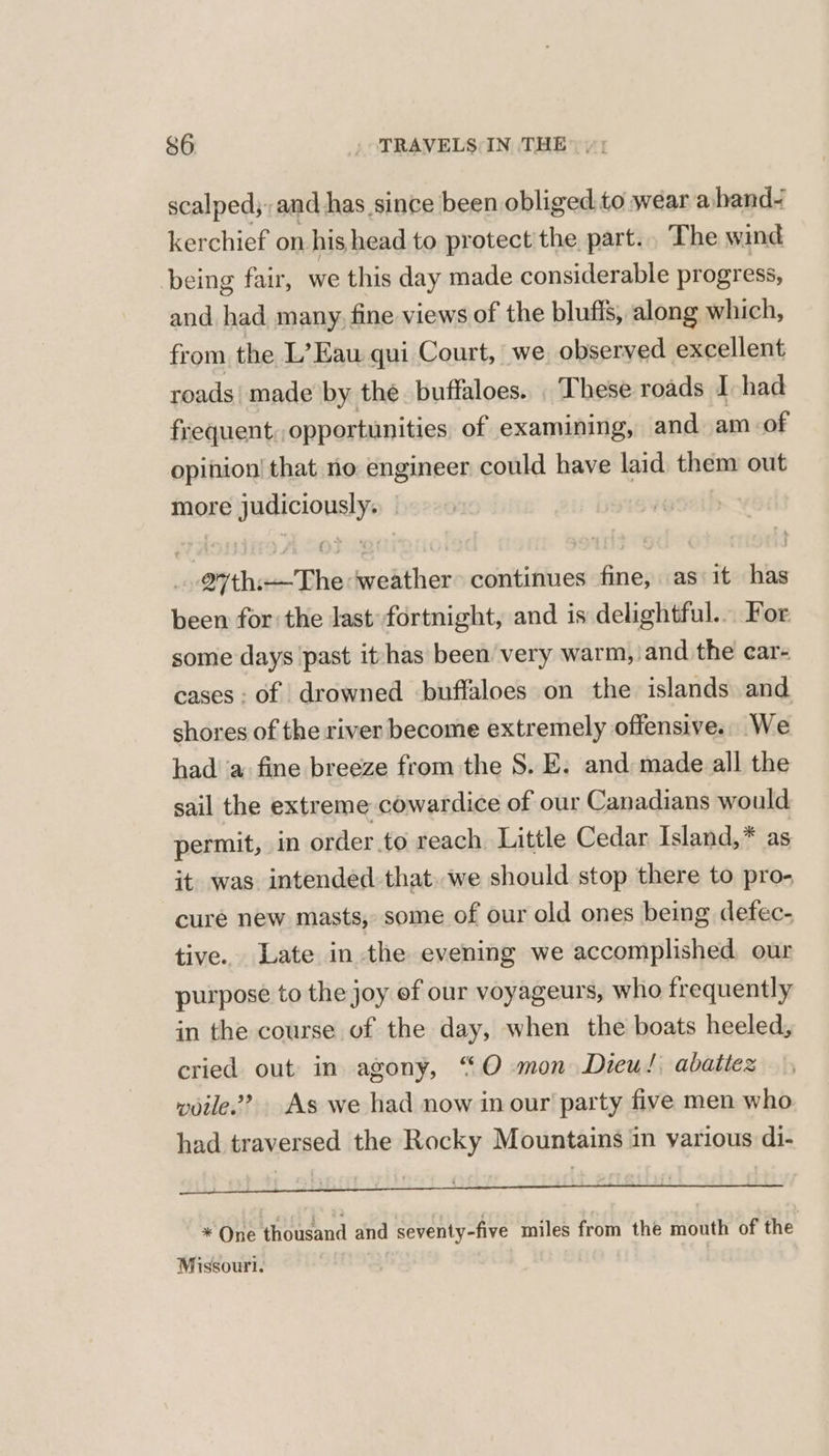 scalped;: and has since been obliged.to wear aband- kerchief on his head to protect'the part... The wind being fair, we this day made considerable progress, and had many, fine views of the blufis, along which, from the L’Eau qui Court, we observed excellent roads | made by the buffaloes. . These roads I had frequent, opportunities of examining, and am of opinion! that no engineer could have laid them out more alae 27th: The wakther continues crt as it hin been for: the last’ fortnight, and is delightful... For some days ‘past it/has been very warm, and the car- cases: of drowned buffaloes on the islands and shores of the river become extremely offensive. We had’ a fine breeze from the S. E. and made all the sail the extreme cowardice of our Canadians would permit, in order to reach Little Cedar Island,* as it was intended that. we should stop there to pro- cure new masts, some of our old ones being defec- tive.. Late in the evening we accomplished our purpose to the joy of our voyageurs, who frequently in the course of the day, when the boats heeled, cried out in agony, “O mon Dieu! abattes woile.? As we had now in our party five men who had traversed the Rocky Mountains in various di- . ; a EEEEEEEEEe : 22 ri * One thousand and seventy-five miles from the mouth of the Missouri.