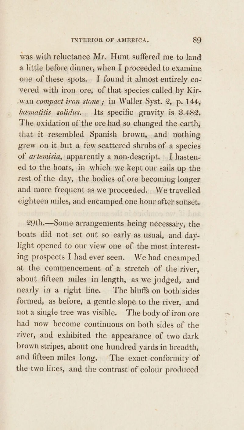 was with reluctance Mr. Hunt suffered me to land a little before dinner, when I proceeded to examine one of these spots. I found it almost entirely co- vered with iron ore, of that species called by Kir- -wan compact iron stone ; in Waller Syst. 2, p. 144, hematitis solidus. Its specific gravity is 3.482. The oxidation of the ore had so changed the earth, that it resembled Spanish brown, and nothing grew on it but a few scattered shrubs of a species of arlemisia, apparently a non-descript. I hasten- ed to the boats, in which we kept our sails up the rest of the day, the bodies of ore becoming longer and more frequent as we proceeded. We travelled eighteen miles, and encamped one hour after sunset. 29th.—Some arrangements being necessary, the boats did not set out so early as usual, and day- light opened to our view one of the most interest- ing prospects I had ever seen. We had encamped at the commencement of a stretch of the river, about fifteen miles in length, as we judged, and nearly in a right line. The bluff on both sides formed, as before, a gentle slope to the river, and not a single tree was visible. The body of iron ore had now become continuous on both sides of the river, and exhibited the appearance of two dark brown stripes, about one hundred yards in breadth, and fifteen miles long. The exact conformity of the two lites, and the contrast of colour produced