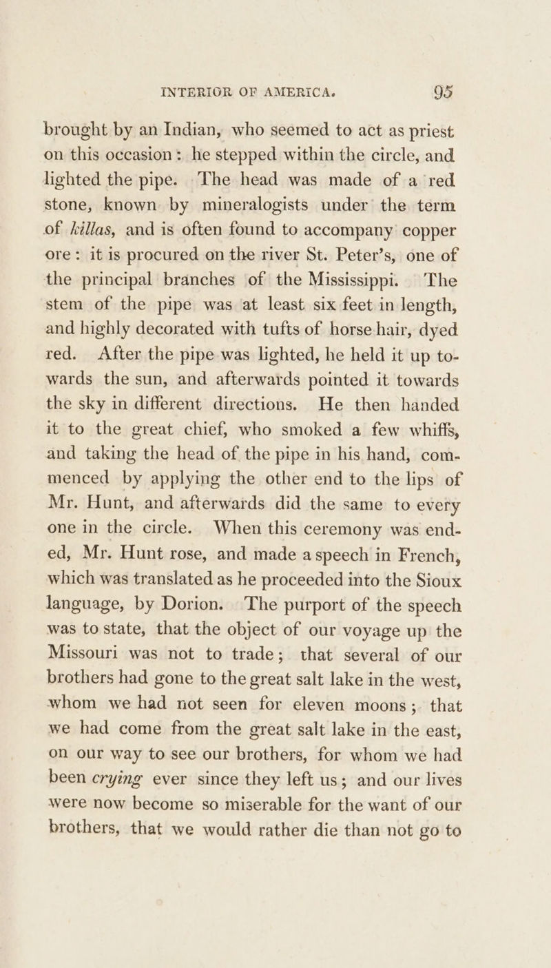 brought by an Indian, who seemed to act as priest on this occasion: he stepped within the circle, and lighted the pipe. The head was made of a ‘red stone, known by mineralogists under the term of killas, and is often found to accompany: copper ore: it is procured on the river St. Peter’s, one of the principal branches of the Mississippi. The stem of the pipe was at least six feet in length, and highly decorated with tufts of horse hair, dyed red. After the pipe was lighted, he held it up to- wards the sun, and afterwards pointed it towards the sky in different directions. He then handed it to the great chief, who smoked a few whiffs, and taking the head of the pipe in his hand, com- menced by applying the other end to the lips of Mr. Hunt, and afterwards did the same to every one in the circle. When this ceremony was end- ed, Mr. Hunt rose, and made aspeech in French, which was translated as he proceeded into the Sioux language, by Dorion. The purport of the speech was to state, that the object of our voyage up the Missouri was not to trade; that several of our brothers had gone to the great salt lake in the west, whom we had not seen for eleven moons ;. that we had come from the great salt lake in the east, on our way to see our brothers, for whom we had been crying ever since they left us; and our lives were now become so miserable for the want of our brothers, that we would rather die than not go to