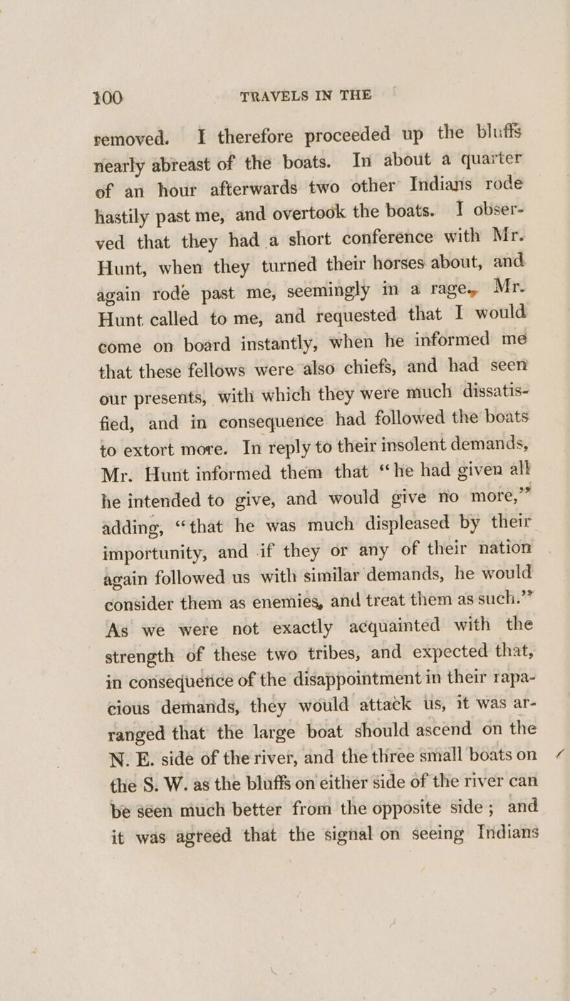 removed. I therefore proceeded up the bluffs nearly abreast of the boats. In about a quarter of an hour afterwards two other Indians rode hastily past me, and overtook the boats. T obser- ved that they had a short conference with Mr. Hunt, when they turned their horses about, and again rode past me, seemingly in a rage, Mr. Hunt called to me, and requested that I would come on board instantly, when he informed me that these fellows were also chiefs, and had seen our presents, with which they were much dissatis- fied, and in consequence had followed the boats to extort more. In reply to their insolent demands, Mr. Hunt informed them that “he had given alk he intended to give, and would give no more,” adding, “that he was much displeased by their importunity, and if they or any of their nation again followed us with similar demands, he would consider them as enemies, and treat them as such.” As we were not exactly acquainted with the strength of these two tribes, and expected that, in consequetice of the disappointment in their rapa- cious demands, they would attack us, 1t was ar- ranged that the large boat should ascend on the N. E. side of the river, and the three small boats on the S. W. as the bluffs on either side of the river can be seen much better from the opposite side; and it was agreed that the signal on seeing Indians