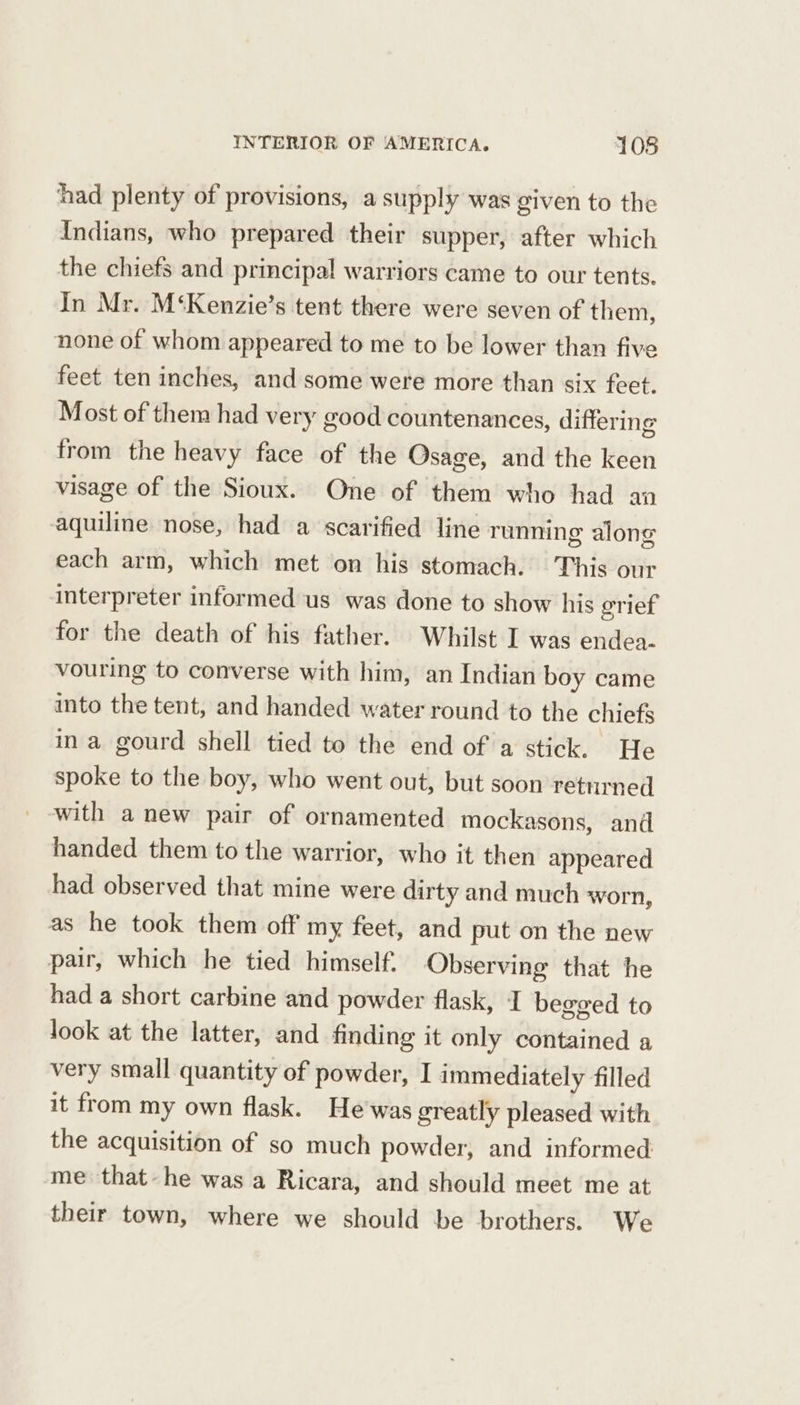 had plenty of provisions, a supply was given to the Indians, who prepared their supper, after which the chiefs and principal! warriors came to our tents. In Mr. M‘Kenzie’s tent there were seven of them, none of whom appeared to me to be lower than five feet ten inches, and some were more than six feet. Most of them had very good countenances, differing from the heavy face of the Osage, and the keen visage of the Sioux. One of them who had an aquiline nose, had a scarified line running along each arm, which met on his stomach. This our interpreter informed us was done to show his grief for the death of his father. Whilst I was endea- vouring to converse with him, an Indian boy came into the tent, and handed water round to the chiefs ina gourd shell tied to the end of a stick. He spoke to the boy, who went out, but soon returned with anew pair of ornamented mockasons, and handed them to the warrior, who it then appeared had observed that mine were dirty and much worn, as he took them off my feet, and put on the new pair, which he tied himself. Observing that he had a short carbine and powder flask, I begged to look at the latter, and finding it only contained a very small quantity of powder, I immediately filled it from my own flask. He'was greatly pleased with the acquisition of so much powder, and informed me that-he was a Ricara, and should meet me at their town, where we should be brothers. We