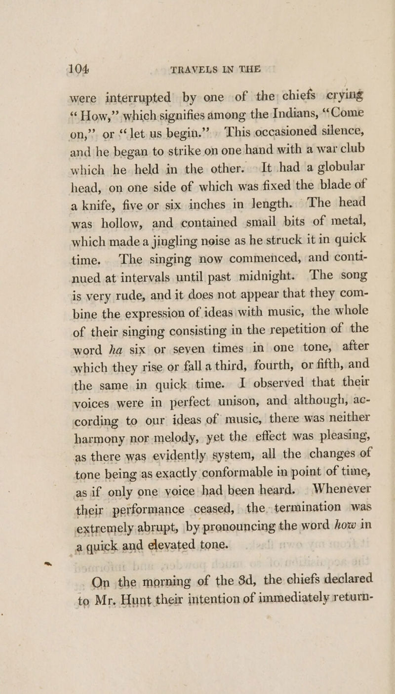 were interrupted’ by one of the) chiefs crying ‘¢ How,’’ which signifies among the Indians, *“‘Come on,” or “let us begin.”’ This occasioned silence, and he cies to strike on one hand with a war club which he held in the other. It had a globular head, on one side of which was fixed the blade of a knife, five or six inches in length. The head was hollow, and contained smail bits of metal, which made a jingling noise as he struck it in quick time. ‘The singing now commenced, and contt- nued at intervals until past midnight. The song is very rude, and it does not appear that they com- bine the expression of ideas with music, the whole of their singing consisting in the repetition of the word ha six or seven times in one tone, after which they rise or fall a third, fourth, or fifth, and the same in quick time. I observed that thew voices were in perfect unison, and although, ac- cording to our ideas of music, there was neither harmony nor melody, yet the eflect was pleasing, as there was evidently. system, all the changes of tone being as exactly conformable in point of time, as if only one voice had been heard. Whenever their performance ceased, the. termination was extremely abrupt, by pronouncing the word how in a quick and elevated tone. ~ On the suet of the 3d, the chiefs atllarae 7A ae’