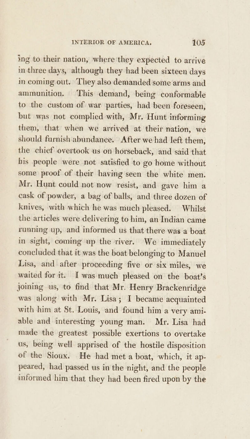 ing to their nation, where they expected to arrive in three days, although they had been sixteen days in coming out. ‘They also demanded some arms and ammunition. This demand, being conformable to the custom of war parties, had been foreseen, but was not complied with, Mr. Hunt informing them, that when we arrived at their nation, we should furnish abundance. After we had left them, the chief overtook us on horseback, and said that bis people were not satisfied to go home without some proof of their having seen the white men. Mr. Hunt could not now resist, and gave him a cask of powder, a bag of balls, and three dozen of knives, with which he was much pleased. Whilst the articles were delivering to him, an Indian came running up, and informed us that there was a boat in sight, coming up the river. We immediately concluded that it was the boat belonging to Manuel Lisa, and after proceeding five or six miles, we waited for it. Iwas much pleased on the boat’s joining us, to find that Mr. Henry Brackenridge was along with Mr. Lisa; I became acquainted with him at St. Louis, and found him a very ami- able and interesting young man. Mr. Lisa had made the greatest possible exertions to overtake us, being well apprised of the hostile disposition of the Sioux. He had met a boat, which, it ap- peared, had passed us in the night, and the people informed him that they had been fired upon by the