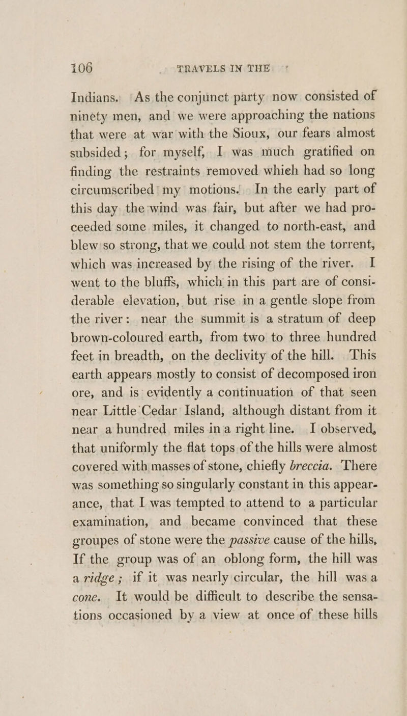 Indians. ‘As the conjunct party now consisted of ninety men, and we were approaching the nations that were at war with the Sioux, our fears almost subsided; for myself, I was much gratified on finding the restraints removed whieh had so long circumscribed’ my motions. In the early part of this day the wind was fair, but after we had pro- ceeded some miles, it changed to north-east, and blew'so strong, that we could not stem the torrent, which was increased by the rising of the river. I went to the bluffs, which in this part are of consi- derable elevation, but rise in a gentle slope from the river: near the summit is a stratum of deep brown-coloured earth, from two to three hundred feet in breadth, on the declivity of the hill. This earth appears mostly to consist of decomposed iron ore, and is evidently a continuation of that seen near Little Cedar Island, although distant from it near a hundred miles ina right line. I observed, that uniformly the flat tops of the hills were almost covered with masses of stone, chiefly breccza. ‘There was something so singularly constant in this appear- ance, that I was tempted to attend to a particular examination, and became convinced that these groupes of stone were the passive cause of the hills, If the group was of an oblong form, the hill was a ridge; if it was nearly circular, the hill was a cone. It would be difficult to describe the sensa- tions occasioned by a view at once of these hills