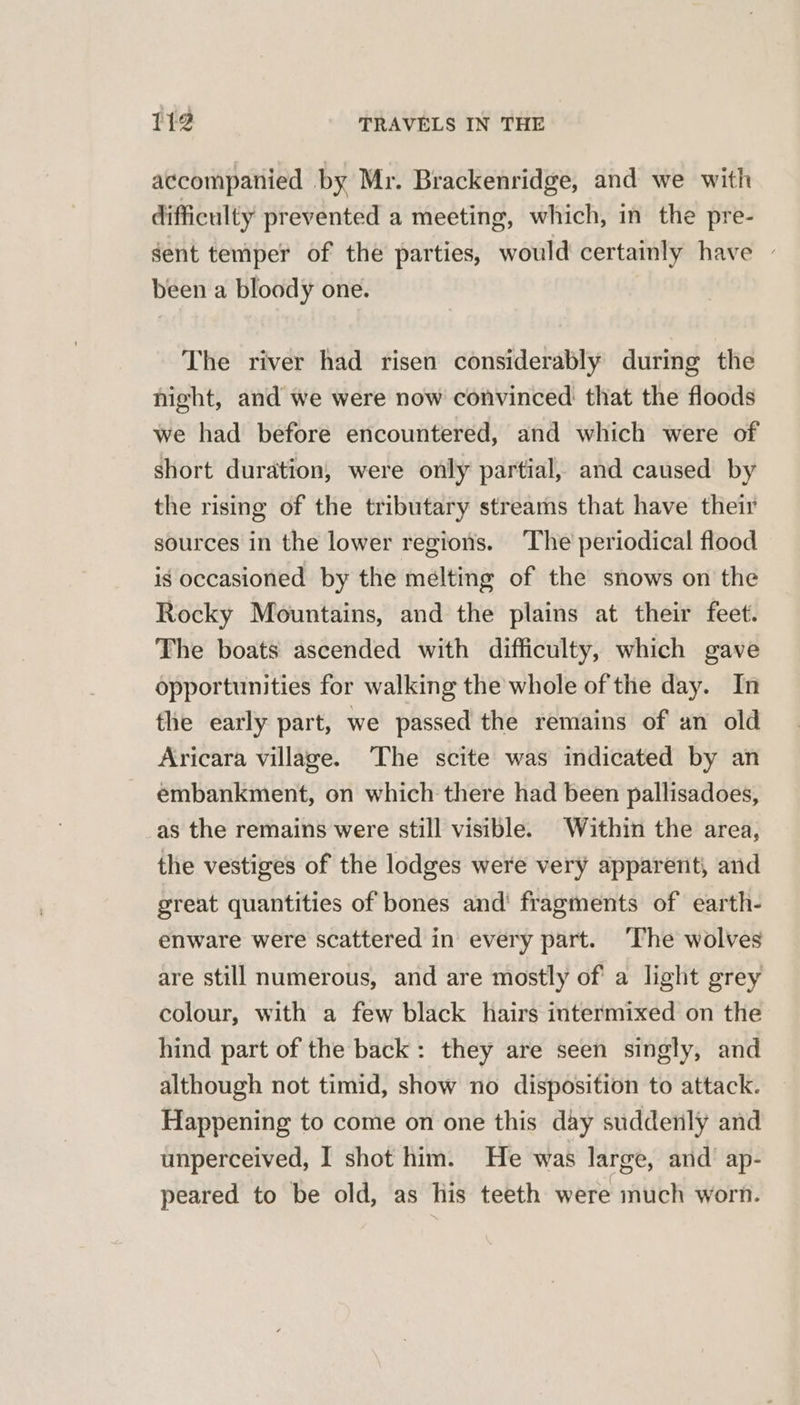 accompanied by Mr. Brackenridge, and we with difficulty prevented a meeting, which, in the pre- gent temper of the parties, would certainly have | been a bloody one. The river had risen considerably during the night, and we were now convinced that the floods we had before encountered, and which were of short duration, were only partial, and caused by the rising of the tributary streams that have their sources in the lower regions. ‘The periodical flood is occasioned by the melting of the snows on the Rocky Mountains, and the plains at their feet. The boats ascended with difficulty, which gave opportunities for walking the whole of the day. In the early part, we passed the remains of an old Aricara village. The scite was indicated by an embankment, on which there had been pallisadoes, as the remains were still visible. Within the area, the vestiges of the lodges were very apparent, and great quantities of bones and’ fragments of earth- enware were scattered in every part. ‘The wolves are still numerous, and are mostly of' a light grey colour, with a few black hairs intermixed on the hind part of the back: they are seen singly, and although not timid, show no disposition to attack. Happening to come on one this day suddenly and unperceived, I shot him. He was large, and ap- peared to be old, as lis teeth were much worn.