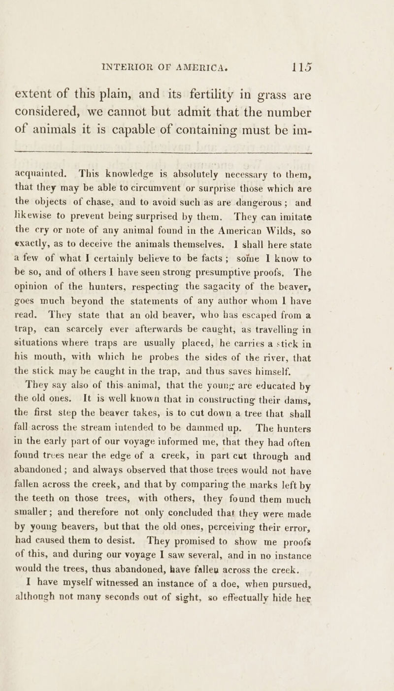 extent of this plain, and its fertility in grass are considered, we cannot but admit that the number of animals it is capable of containing must be im- acquainted. This knowledge is absolutely necessary to them, that they may be able to circumvent or surprise those which are the objects of chase, and to avoid such as are dangerous ; and likewise to prevent being surprised by them. They can imitate the cry or note of any animal found in the American Wilds, so exactly, as to deceive the animals themselves. I shall here state afew of what I certainly believe to be facts; some I know to be so, and of others I have seen strong presumptive proofs, The opinion of the hunters, respecting the sagacity of the beaver, goes much beyond the statements of any author whom I have read. They state that an old beaver, who has escaped from a trap, can scarcely ever afterwards be caught, as travelling in situations where traps are usually placed, he carries a stick in his mouth, with which he probes the sides of tke river, that the stick may be caught in the trap, and thus saves himself. They say also of this animal, that the young are educated by the old ones. It is well known that in constructing their dams, the first step the beaver takes, is to cut down a tree that shall fall across the stream intended to be dammed up. The hunters in the early part of our voyage informed me, that they had often found trees near the edge of a creek, in part cut through and abandoned ; and always observed that those trees would not have fallen across the creek, and that by comparing the marks left by the teeth on those trees, with others, they found them much smaller; and therefore not only concluded that they were made by young beavers, but that the old ones, perceiving their error, had caused them to desist. They promised to show me proofs of this, and during our voyage I saw several, and in no instance would the trees, thus abandoned, have fallen across the creek. I have myself witnessed an instance of a doe, when pursued, although not many seconds out of sight, so effectually hide her