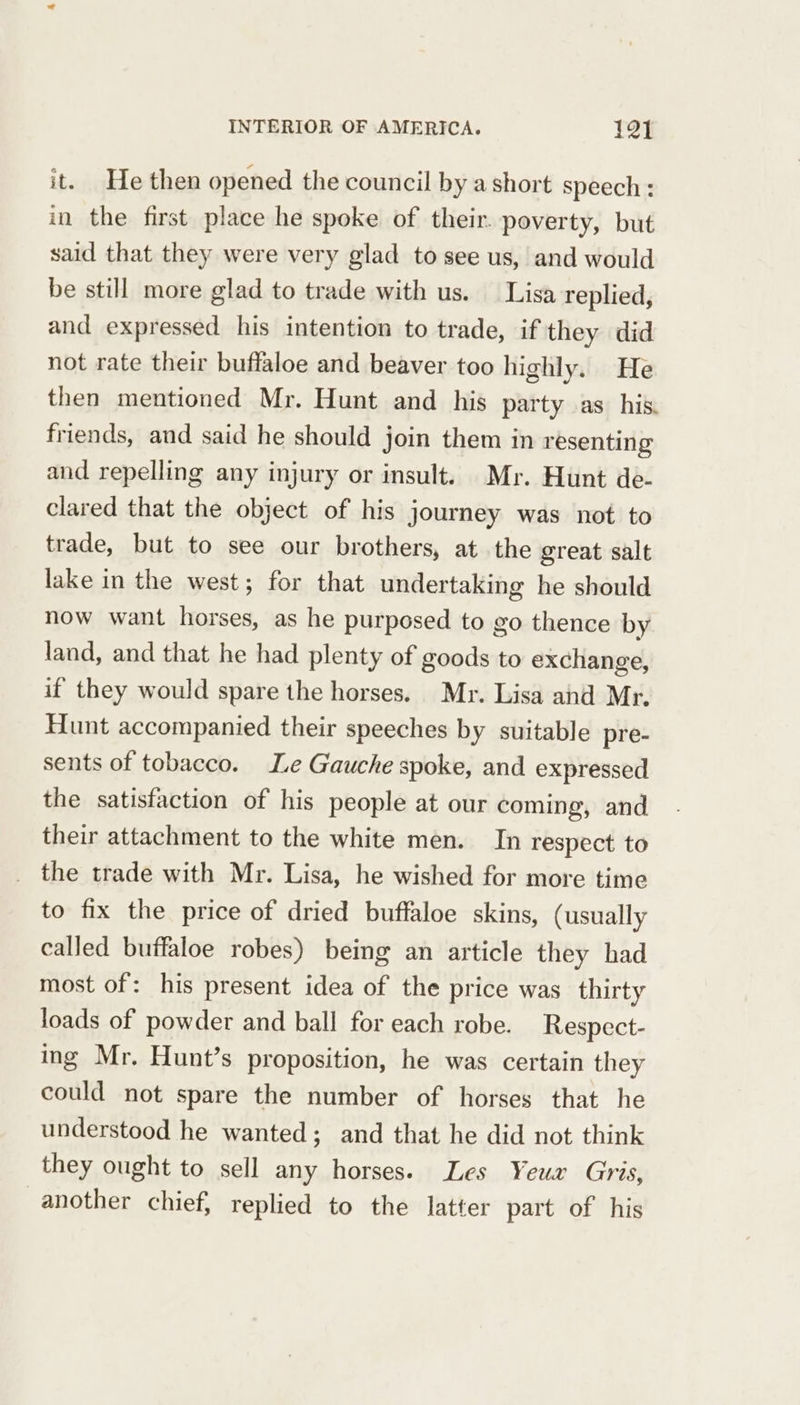 it. He then opened the council by a short speech : in the first place he spoke of their. poverty, but said that they were very glad to see us, and would be still more glad to trade with us. Lisa replied, and expressed his intention to trade, if they did not rate their buffaloe and beaver too highly. He then mentioned Mr. Hunt and his party as his. friends, and said he should join them in resenting and repelling any injury or insult. Mr. Hunt de- clared that the object of his journey was not to trade, but to see our brothers, at the great salt lake in the west; for that undertaking he should now want horses, as he purposed to go thence by land, and that he had plenty of goods to exchange, if they would spare the horses. Mr. Lisa and Mr. Hunt accompanied their speeches by suitable pre- sents of tobacco. Le Gauche spoke, and expressed the satisfaction of his people at our coming, and their attachment to the white men. In respect to _ the trade with Mr. Lisa, he wished for more time to fix the price of dried buffaloe skins, (usually called buffaloe robes) being an article they had most of: his present idea of the price was thirty loads of powder and ball for each robe. Respect- ing Mr. Hunt’s proposition, he was certain they could not spare the number of horses that he understood he wanted; and that he did not think they ought to sell any horses. Les Yeux Gris, another chief, replied to the latter part of his