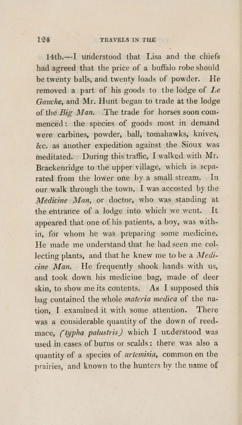 14th.—I understood that Lisa and the chiefs had agreed that the price of a buffalo robe should be twenty balls, and twenty loads of powder. He removed a part of his goods to the lodge of Le Gauche, and Mr. Hunt began to trade at the lodge of the Big Man. The trade for horses soon com- menced:. the species of goods most in demand were carbines, powder, ball, tomahawks, knives, &amp;c. as another expedition against the Sioux was meditated... During this traffic, I walked with Mr. Brackenridge to the upper village, which is sepa- rated from the lower one by a small stream. In our walk through the town, I was accosted by the Medicine. Man, or doctor, who was standing at the entrance of a lodge into which we went. It appeared that. one of his patients, a boy, was with- in, for whom he was preparing some medicine. He made me understand that he had seen me col- lecting plants, and that he knew me to be a Medi- cine Man. He frequently shook hands with us, and took down his medicine bag, made of deer skin, to show me its contents. As I supposed this bag contained the whole materia medica of the na- tion, I examined it with some attention. ‘There was a considerable quantity of the down of reed- mace, (iypha palustris) which I understood was used in cases of burns or scalds: there was also a quantity of a species of artemisia, common on the prairies, and known to the hunters by the name of