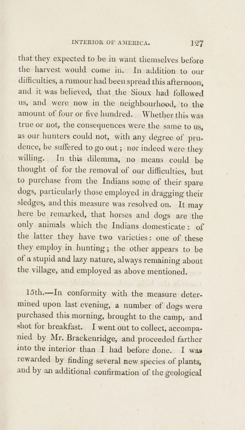 that they expected to be in want themselves before the harvest would come in. In addition to our difficulties, a rumour had been spread this afternoon, and it was believed, that the Sioux had followed us, and were now in the neighbourhood, ‘to the amount of four or five hundred. Whether this was true or not, the consequences were the same to US, as our hunters could not, with any degree of pru- dence, be suffered to go out; nor indeed were they willing. In this dilemma,’ no means could be thought of for the removal of our difficulties, but to purchase from the Indians some of their spare dogs, particularly those employed in dragging their sledges, and this measure was resolved on. It may here be remarked, that horses and dogs are the only animals which the Indians domesticate: of the latter they have two varieties: one of these they employ in hunting; the other appears to be of a stupid and lazy nature, always remaining about the village, and employed as above mentioned. 15th.—In conformity with the measure deter- mined upon last evening, a number of dogs were purchased this morning, brought to the camp, and shot for breakfast. I went out to collect, accompa- nied by Mr. Brackenridge, and proceeded farther into the interior than I had before done. I was rewarded by finding several new species of plants, and by an additional confirmation of the geological