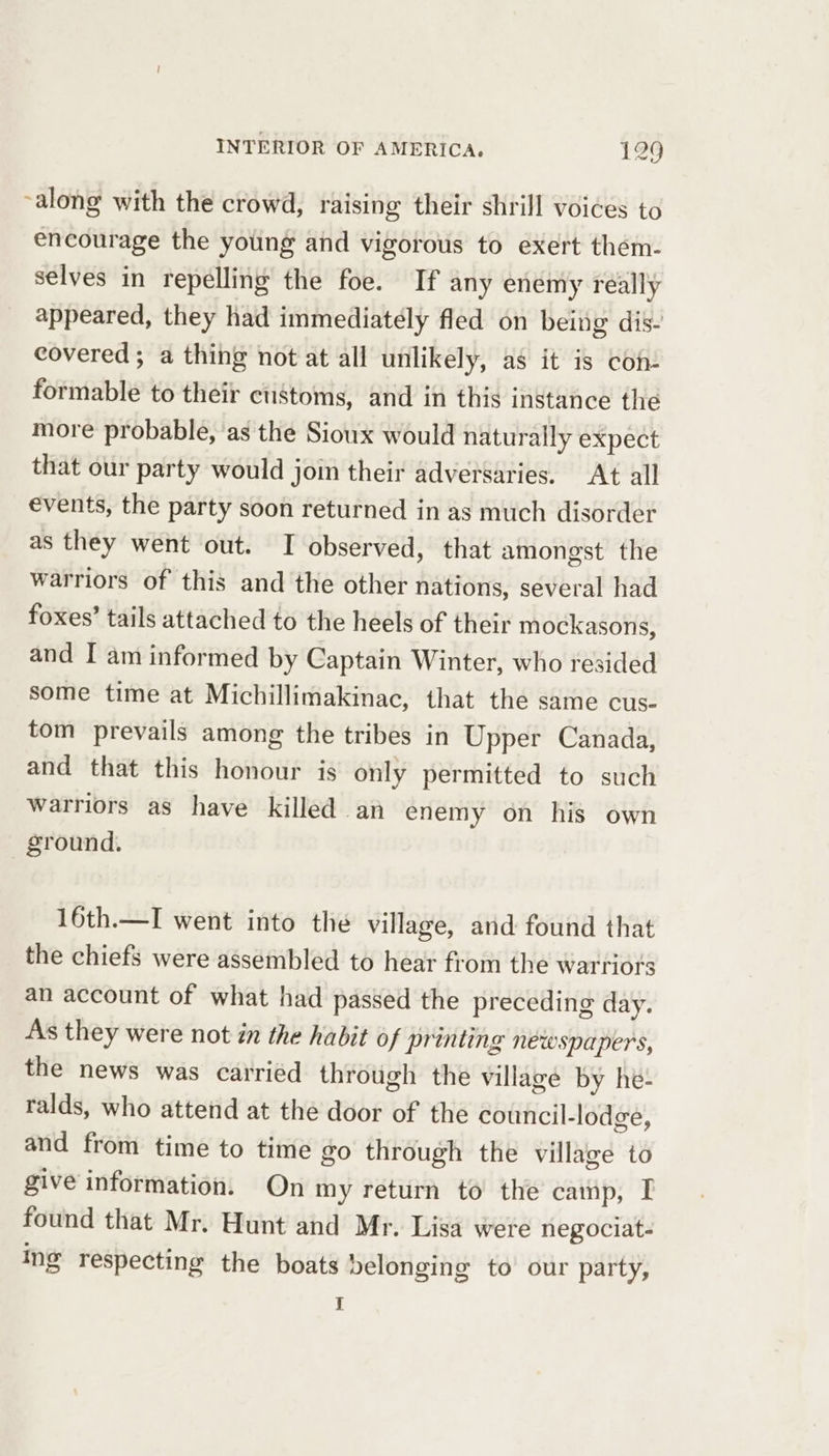 ~along with the crowd, raising their shrill voices to encourage the young and vigorous to exert them- selves in repelling the foe. If any enemy really appeared, they had immediately fled on being dis- covered; a thing not at all unlikely, as it is con formable to their customs, and in this instance the more probable, ‘as the Sioux would naturally expect that our party would join their adversaries. At all events, the party soon returned in as much disorder as they went out. TI observed, that amongst the warriors of this and the other nations, several had foxes’ tails attached to the heels of their mockasons, and I am informed by Captain Winter, who resided some time at Michillimakinac, that the same cus- tom prevails among the tribes in Upper Canada, and that this honour is only permitted to such warriors as have killed an enemy on his own ground. 16th.—I went into the village, and found that the chiefs were assembled to hear from the warriors an account of what had passed the preceding day. As they were not in the habit of printing newspapers, the news was carried through the village by he- ralds, who attend at the door of the council-lodge, and from time to time go through the village to give information. On my return to the camp, I found that Mr. Hunt and Mr. Lisa were negociat- ing respecting the boats Delonging to our party, I