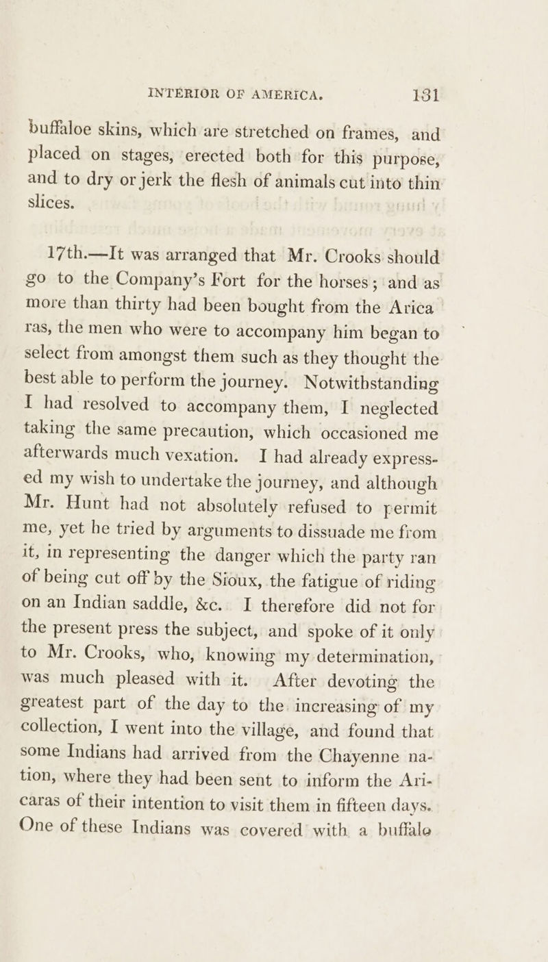 buffaloe skins, which are stretched on frames, and placed on stages, erected both for this purpose, and to dry or jerk the flesh of animals cut into thin slices. EEL 17th.—It was arranged that Mr. Crooks should go to the Company’s Fort for the horses; and as more than thirty had been bought from the Arica ras, the men who were to accompany him began to select from amongst them such as they thought the best able to perform the journey. Notwithstanding I had resolved to accompany them, I neglected taking the same precaution, which occasioned me afterwards much vexation. I had already express- ed my wish to undertake the journey, and although Mr. Hunt had not absolutely refused to permit me, yet he tried by arguments to dissuade me from it, in representing the danger which the party ran of being cut off by the Sioux, the fatigue of riding on an Indian saddle, &amp;c. I therefore did not for the present press the subject, and spoke of it only to Mr. Crooks, who, knowing my determination, was much pleased with it. After devoting the greatest part of the day to the increasing of my collection, I went into the village, and found that some Indians had arrived from the Chayenne na- tion, where they had been sent to inform the Ari- caras of their intention to visit them in fifteen days. One of these Indians was covered with a buffalo