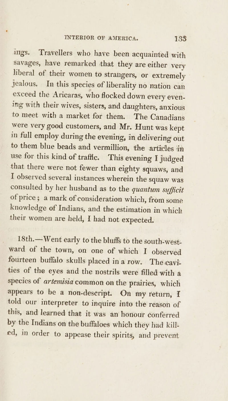 ings. Travellers who have been acquainted with savages, have remarked that they are either very liberal of their women to strangers, or extremely jealous. In this species of liberality no nation can exceed the Aricaras, who flocked down every even- ing with their wives, sisters, and daughters, anxious to meet with a market for them. The Canadians were very good customers, and Mr. Hunt was kept in full employ during the evening, in delivering out to them blue beads and vermillion, the articles in use for this kind of traffic. This evening I judged that there were not fewer than eighty squaws, and I observed several instances wherein the squaw was consulted by her husband as to the quantum sufficit of price; a mark of consideration which, from some knowledge of Indians, and the estimation in which their women are held, I had not expected. 18th.—Went early to the bluffs to the south-west. ward of the town, on one of which I observed fourteen buffalo skulls placed ina row. Thecaviz ties of the eyes and the nostrils were filled with a species of artemisia common on the prairies, which appears to be a non-descript. On my return, f told our interpreter to inquire into the reason of this, and learned that it was an honour conferred by the Indians on the buffaloes which they had kill- ed, in order to appease their spirits, and prevent