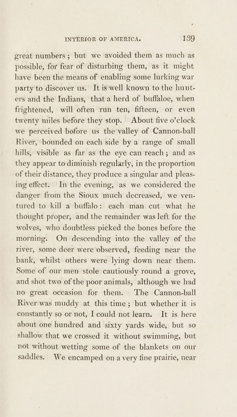 great numbers ; but we avoided them as much as possible, for fear of disturbing them, as it might have been the means of enabling some lurking war party to discover us. It is well known to the hunt- ers and the Indians, that a herd of buftaloe, when frightened, will often run ten, fifteen, or even twenty miles before they stop. About five o’clock we perceived before us the valley of Cannon-ball River, bounded on each side by a range of small hills, visible as far as the eye can reach; and as they appear to diminish regularly, in the proportion of their distance, they produce a singular and pleas- ing effect. In the evening, as we considered the danger from the Sioux much decreased, we ven- tured to kill a buffalo: each man cut what he thought proper, and the remainder was left for the wolves, who doubtless picked the bones before the morning. On descending into the valley of the river, some deer were observed, feeding near the bank, whilst others were lying down near them. Some of our men stole cautiously round a grove, and shot two of the poor animals, although we had no great occasion for them. The Cannon-ball River was muddy at this time; but whether it is constantly so or not, I could not learn. It is here about one hundred and sixty yards wide, but so shallow that we crossed it without swimming, but not without wetting some of the blankets on our saddles. We encamped on a very fine prairie, near