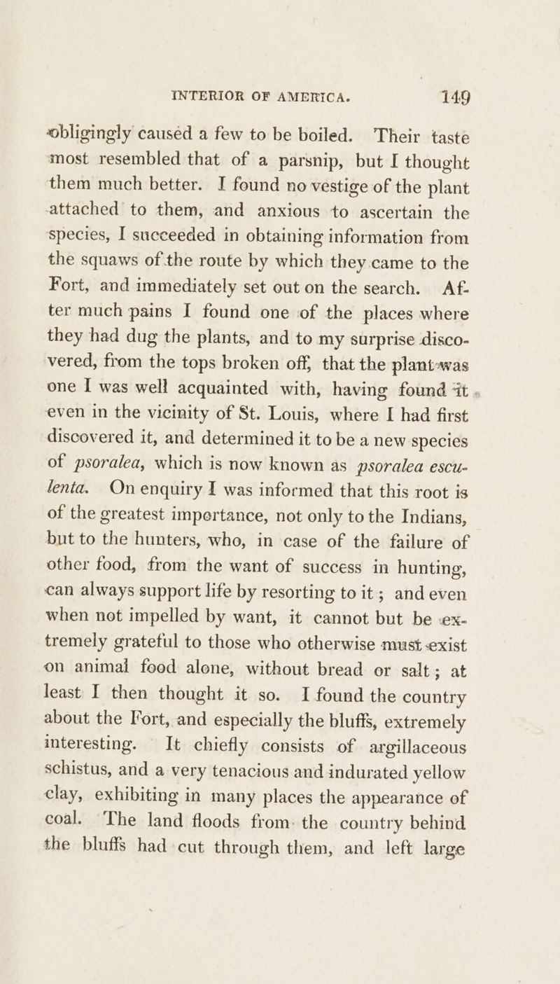 obligingly caused a few to be boiled. Their taste most resembled that of a parsnip, but I thought them much better. I found no vestige of the plant attached to them, and anxious to ascertain the species, I succeeded in obtaining information from the squaws ofthe route by which they came to the Fort, and immediately set out on the search. Af. ter much pains I found one of the places where they had dug the plants, and to my surprise disco- vered, from the tops broken off, that the plantawas one I was well acquainted with, having found ‘it . even in the vicinity of St. Louis, where I had first discovered it, and determined it to be a new species of psoralea, which is now known as psoralea escu- fenta. On enquiry I was informed that this root is of the greatest impertance, not only to the Indians, but to the hunters, who, in case of the failure of other food, from the want of success in hunting, can always support life by resorting to it; and even when not impelled by want, it cannot but be -ex- tremely grateful to those who otherwise must exist on animai feed alene, without bread or salt; at least I then thought it so. I found the country about the Fort, and especially the bluffs, extremely interesting. It chiefly consists of argillaceous schistus, and a very tenacious and indurated yellow clay, exhibiting in many places the appearance of coal. The land floods from: the country behind the bluffs had cut through them, and left large