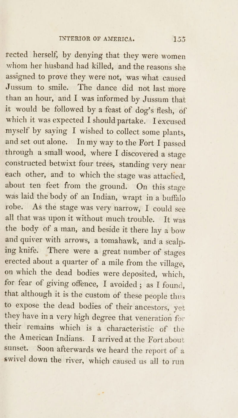 rected herself; by denying that they were women whom her husband had killed, and the reasons she assigned to prove they were not, was what caused Jussum to smile. The dance did not last more than an hour, and I was informed by Jussum that it would be followed by a feast of dog’s flesh, of which it was expected I should partake. I excused myself by saying I wished to collect some plants, and set out alone. In my way to the Fort I passed through a small wood, where I discovered a stage constructed betwixt four trees, standing very near each other, and to which the stage was attached, about ten feet from the ground. On this stage was laid the body of an Indian, wrapt in a buffalo robe. As the stage was very narrow, I could see all that was upon it without much trouble. It was the body of a man, and beside it there lay a bow and quiver with arrows, a tomahawk, and a scalp- ing knife. ‘There were a great number of stages erected about a quarter of a mile from the village, on which the dead bodies were deposited, which, for fear of giving offence, I avoided; as I found, that although it is the custom of these people thus to expose the dead bodies of their ancestors, yet they have ina very high degree that veneration for their remains which is a characteristic of the the American Indians. I arrived at the Fort about sunset. Soon afterwards we heard the report of a swivel down the river, which caused us all to run