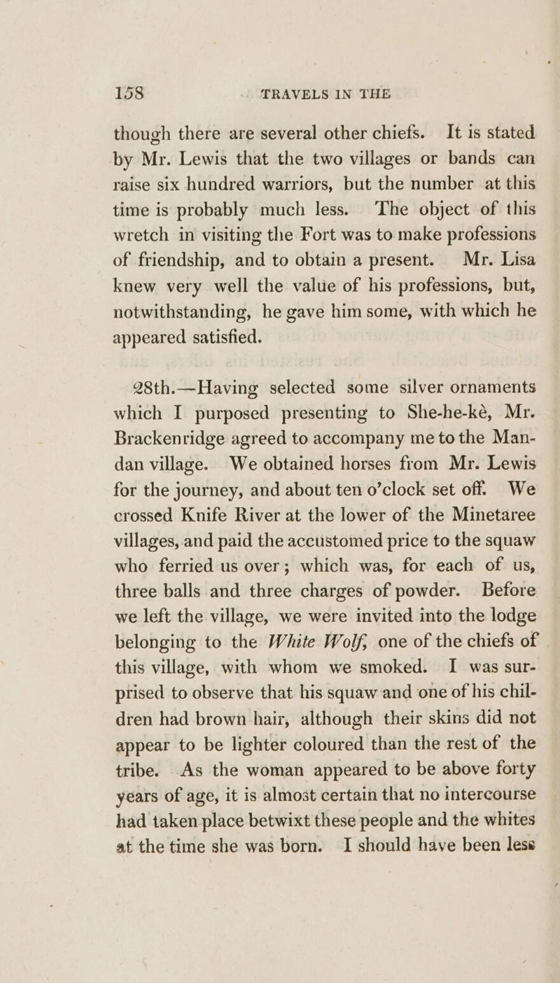 though there are several other chiefs. It 1s stated by Mr. Lewis that the two villages or bands can raise six hundred warriors, but the number at this time is probably much less. The object of this wretch in visiting the Fort was to make professions of friendship, and to obtain a present. Mr. Lisa knew very well the value of his professions, but, notwithstanding, he gave him some, with which he appeared satisfied. 28th.—Having selected some silver ornaments which I purposed presenting to She-he-ke, Mr. Brackenridge agreed to accompany me tothe Man- dan village. We obtained horses from Mr. Lewis for the journey, and about ten o’clock set off. We crossed Knife River at the lower of the Minetaree villages, and paid the accustomed price to the squaw who ferried us over; which was, for each of us, three balls and three charges of powder. Before we left the village, we were invited into the lodge belonging to the White Wolf, one of the chiefs of this village, with whom we smoked. I was sur- prised to observe that his squaw and one of his chil- dren had brown hair, although their skins did not appear to be lighter coloured than the rest of the tribe. As the woman appeared to be above forty years of age, it is almost certain that no intercourse had taken place betwixt these people and the whites at the time she was born. I should have been less