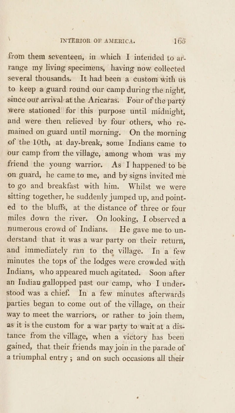 from them seventeen, in which I intended to ar. range my living specimens, having now collected several thousands. It had been a custom with us to keep a guard round our camp during the night, since our arrival at the Aricaras. Four of the party were stationed for this purpose until midnight, and were then relieved by four others, who re- mained on guard until morning. On the morning of the 10th, at day-break, some Indians came to our camp from the village, among whom was my friend the young warrior. As I happened’ to be on guard, he came to me, and by signs invited me to go and breakfast with him. Whilst we were sitting together, he suddenly jumped up, and point- ed to the bluffs, at the distance of three or four miles down the river. On looking, I observed a numerous crowd of Indians. He gave me to un- derstand that it was a war party on their return, and immediately ran to the village. In a few minutes the tops of the lodges were crowded with Indians, who appeared much agitated. Soon after an Indian gallopped past our camp, who I under- stood was a chief. In a few minutes afterwards parties began to come out of the village, on their way to meet the warriors, or rather to join them, as it is the custom for a war party to wait at a dis- tance from the village, when a victory has been gained, that their friends may join in the parade of a triumphal entry ; and on such occasions all their