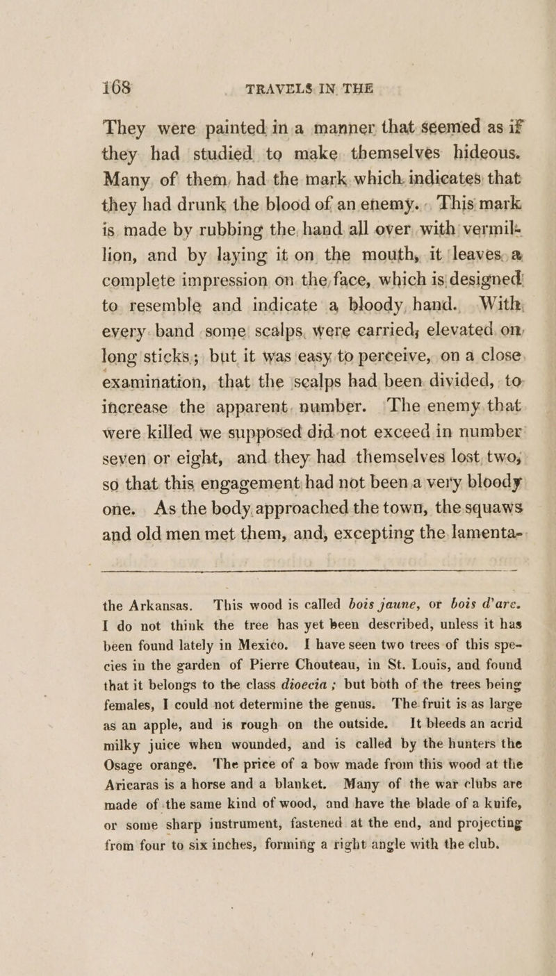 They were painted: ina manner that seemed as if they had studied to make. themselves hideous. Many. of them, had. the mark which, indicates that they had drunk the blood of an enemy... This mark is made by rubbing the, hand. all over with vermil- lion, and by laying it on the mouth, it leaves. a complete impression on the,face, which is designed: to resemble and indicate a bloody, hand. With; every band some scalps, were carried; elevated, on, long sticks; but it was easy to perceive, on a close, examination, that the ‘scalps had been. divided, to, increase the apparent. number. ‘The enemy. that were killed we supposed did. not exceed in number seven or eight, and they had themselves lost, two; so that this engagement;had not been.a very bloody one. As the body.approached the town, the squaws and old men met them, and, excepting the lamenta-. the Arkansas. This wood is called bots jaune, or bois dare. I do not think the tree has yet been described, unless it has been found lately in Mexico. I have seen two trees of this spe- cies in the garden of Pierre Chouteau, in St. Louis, and found that it belongs to the class dioecia ; but both of the trees heing females, I could not determine the genus. The fruit is as large as an apple, and is rough on the outside. It bleeds an acrid milky juice when wounded, and is called by the hunters the Osage orange. The price of a bow made from this wood at the Aricaras is a horse and a blanket. Many of the war clubs are made of the same kind of wood, and have the blade of a knife, or some sharp instrument, fastened at the end, and projecting from four to six inches, forming a right angle with the club.