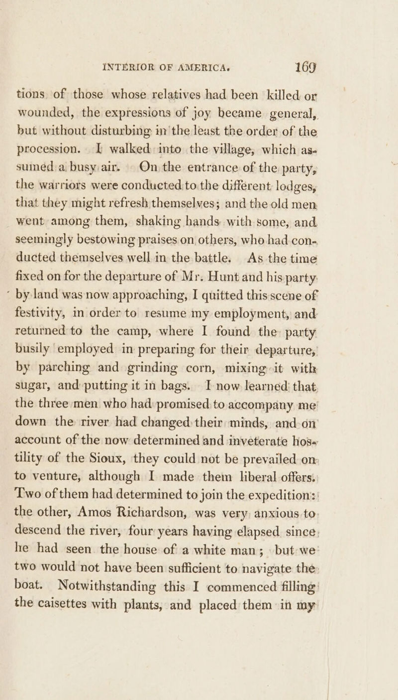 tions. of those whose relatives had been killed or wounded, the expressions of joy became general, but without disturbing: im the least the order of the procession. IL walked into the village, which as- suined a, busy:air. - On the entrance of the party, the warriors were conducted to the different lodges, that they might refresh themselves; and the old men went among them, shaking hands with some, and seemingly bestowing praises. on others, who had con-, ducted themselves well in the battle. As the time fixed on for the departure of Mr. Hunt and his party: ~ by land was now approaching, I quitted this scene of: festivity, in order to resume my employment, and returned to the camp, where I found the: party busily employed in preparing for their departure, by parching and grinding corn, mixing it with sugar, and-putting it in bags. IT now learned: that the three men who had: promised, to accompany me’ down the river had changed their minds, and-on account of the now determined and inveterate hos tility of the Sioux, they could not be prevailed on: to venture, although I made them liberal offers. Two of them had determined to join the expedition’: the other, Amos Richardson, was very, anxious to. descend the river, four years having elapsed since, he had seen the house of a white man; but we two would not have been sufficient to navigate the boat. Notwithstanding this I commenced filling’ the caisettes with plants, and placed them in my