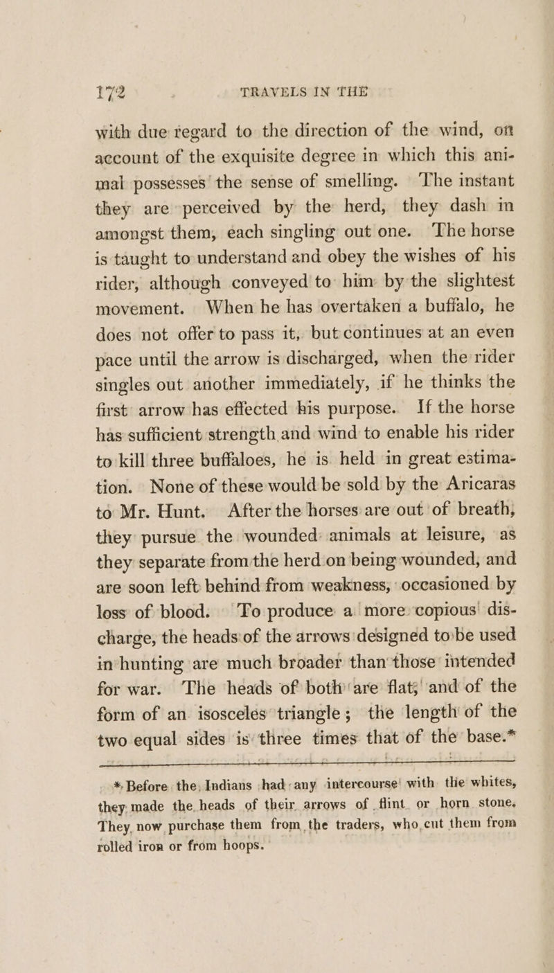 with due regard to the direction of the wind, on account of the exquisite degree in which this ani- mal possesses’ the sense of smelling. The instant they are perceived by the herd, they dash im amongst them, each singling out one. ‘The horse is taught to understand and obey the wishes of his rider, although conveyed to him by the slightest movement. When he has overtaken a bufialo, he does not offer to pass it, but continues at an even pace until the arrow is discharged, when the rider singles out another immediately, if he thinks the first’ arrow has effected his purpose. If the horse has sufficient strength and wind to enable his rider to kill three buffaloes, he is held in great estima- tion. None of these would be sold by the Aricaras to Mr. Hunt. After the horses are out of breath, they pursue the wounded: animals at leisure, as they separate from the herd on being wounded, and are soon left behind from weakness, occasioned by loss of blood. To produce a more copious’ dis- charge, the heads'of the arrows designed tobe used in’ hunting are much broader than’ those intended for war. The heads of both’ are flat’ ‘and of the form of an. isosceles triangle; the length of the two equal sides is’ three times that of the base.* *. Before the, Indians ,had:any intercourse! with the whites, they. made the heads of their arrows of flint. or horn. stone, They, now purchase them from the traders, who,cut them from rolled iron or from hoops.