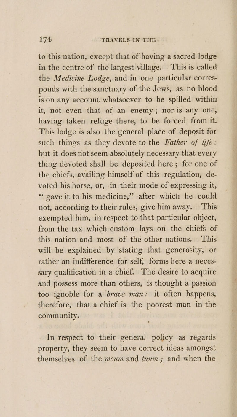 to this nation, except that of having a sacred lodge in the centre of the largest village. This is called the Medicine Lodge, and in one particular corres- ponds with the sanctuary of the Jews, as no blood is on any account whatsoever to be spilled within it, not even that of an enemy; nor is any one, having taken refuge there, to be forced from it. This lodge is also the general place of deposit for such things as they devote to the Father of life: but it does not seem absolutely necessary that every thing devoted shall be deposited here ; for one of the chiefs, availing himself of this regulation, de- voted his horse, or, in their mode of expressing it, ** wave it to his medicine,”’ after which he could not, according to their rules, give him away. This exempted him, in respect to that particular object, from the tax which custom lays on the chiefs of this nation and most of the other nations. This will be explained by stating that generosity, or rather an indifference for self, forms here a neces- sary qualification in a chief. The desire to acquire and possess more than others, is thought a passion too ignoble for a brave man: it often happens, therefore, that a chief is the poorest man in the community. In respect to their general policy as regards property, they seem to have correct ideas amongst themselves of the meum and tuwm ; and when the