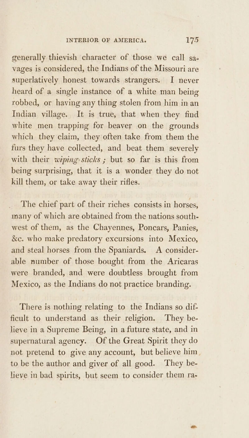 generally thievish character of those we call sa- vages is considered, the Indians of the Missouri are superlatively honest towards strangers. I never heard of a single instance of a white man being robbed, or having any thing stolen from him in an Indian village. It is true, that when they find white men trapping for beaver on the grounds which they claim, they often take from them the furs they have collected, and beat them severely with their wiping: sticks ; but so far is this from being surprising, that it is a wonder they do not kill them, or take away their rifles. The chief part of their riches consists in horses, many of which are obtained from the nations south- west of them, as the Chayennes, Poncars, Panies, &amp;c. who make predatory excursions into Mexico, and steal horses from the Spaniards. A consider- able number of those bought from the Aricaras were branded, and were doubtless brought from Mexico, as the Indians do not practice branding. There is nothing relating to the Indians so dif- ficult to understand as their religion. ‘They be- lieve in a Supreme Being, in a future state, and in supernatural agency. Of the Great Spirit they do not pretend to give any account, but believe him. to be the author and giver of all good. ‘They be- lieve in bad spirits, but seem to consider them ra-