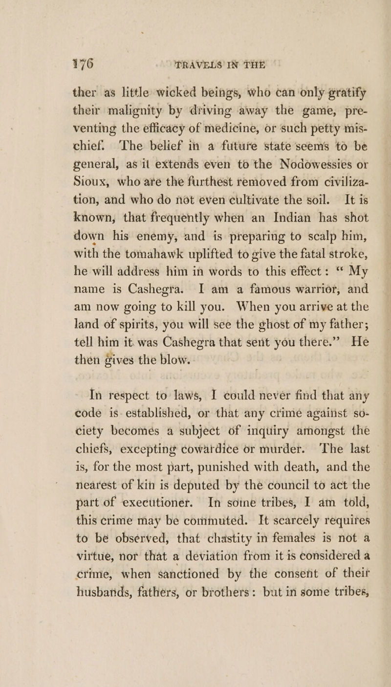 ther as little wicked beings, who can only gratify their malignity by driving away the game, pre- venting the efficacy of medicine, or such petty mis- chief. ‘The belief in a future state seems to be general, as it extends even to the Nodowessies or Sioux, who are the furthest removed from civiliza- tion, and who do not even cultivate the soil. It is known, that frequently when an Indian has shot down his enemy, and is preparing to scalp him, with the tomahawk uplifted to give the fatal stroke, he will address him in words to this effect: ‘* My name is Cashegra. I am a famous warrior, and am now going to kill you. When you arrive at the land of spirits, you will see the ghost of my father; tell him it, was Cashegra that sent you there.” He then gives the blow. In respect to laws, I could never find that any eode is- established, or that any crime agaiiist so- ciety becomes a subject of inqtiiry amongst the chiefs, excepting cowardice or murder. The last is, for the most part, punished with death, and the nearest of kin is deputed by the council to act the part of executioner. In sotne tribes, I am told, this crime may be commuted. It scarcely requires to be observed, that chastity in females is not a virtue, nor that a deviation from it is considered a crime, when sanctioned by the consent of theif husbands, fathers, or brothers: but in some tribes,