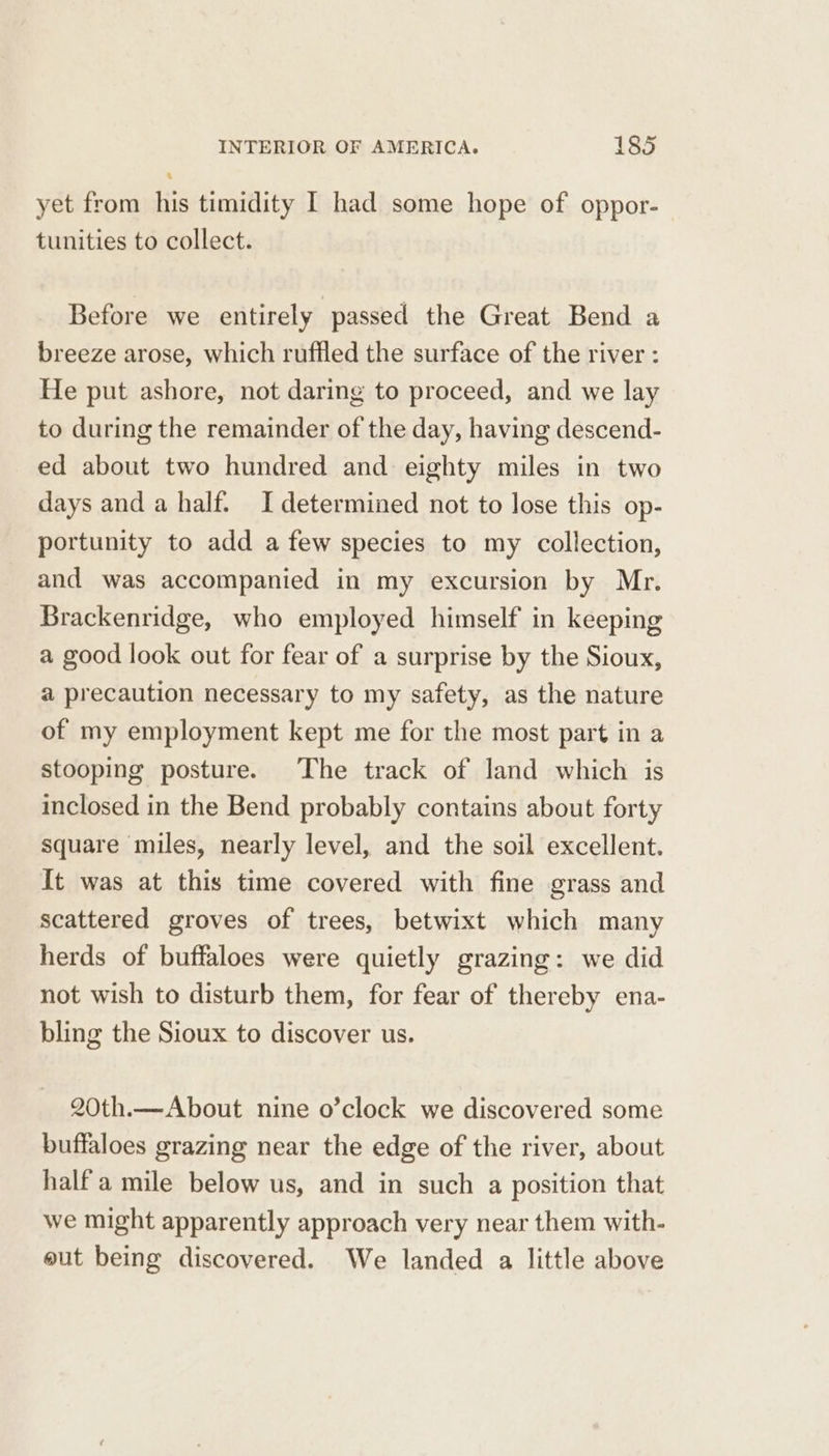 . yet from his timidity I had some hope of oppor- tunities to collect. Before we entirely passed the Great Bend a breeze arose, which ruffled the surface of the river : He put ashore, not daring to proceed, and we lay to during the remainder of the day, having descend- ed about two hundred and eighty miles in two days and a half. I determined not to lose this op- portunity to add a few species to my collection, and was accompanied in my excursion by Mr. Brackenridge, who employed himself in keeping a good look out for fear of a surprise by the Sioux, a precaution necessary to my safety, as the nature of my employment kept me for the most part in a stooping posture. The track of land which is inclosed in the Bend probably contains about forty square miles, nearly level, and the soil excellent. It was at this time covered with fine grass and scattered groves of trees, betwixt which many herds of buffaloes were quietly grazing: we did not wish to disturb them, for fear of thereby ena- bling the Sioux to discover us. 20th.—About nine o’clock we discovered some buffaloes grazing near the edge of the river, about half a mile below us, and in such a position that we might apparently approach very near them with- gut being discovered. We landed a little above