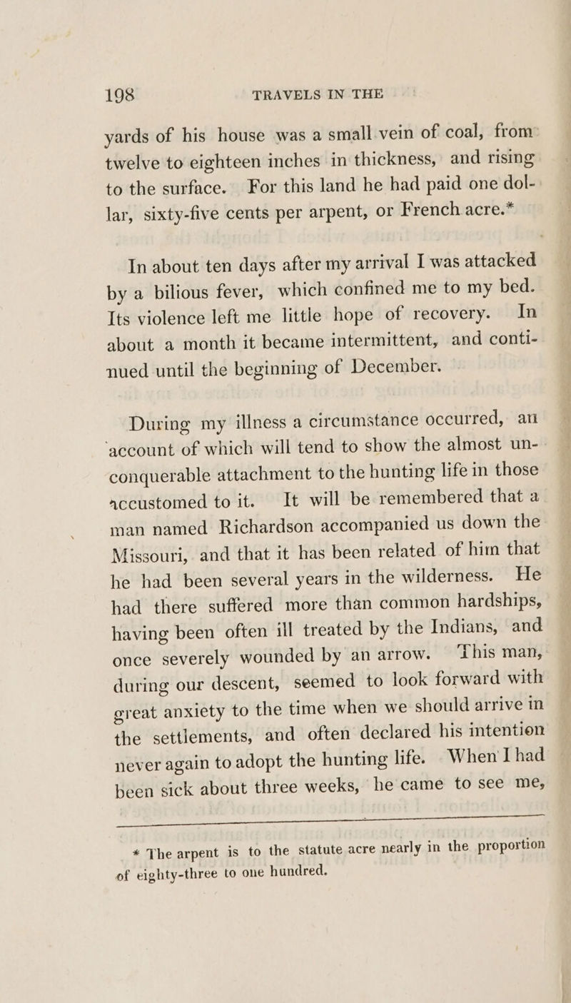 yards of his house was a small vein of coal, from: twelve to eighteen inches in thickness, and rising to the surface. For this land he had paid one dol- lar, sixty-five cents per arpent, or French acre.” In about ten days after my arrival I was attacked by a bilious fever, which confined me to my bed. Its violence left me little hope of recovery. In about a month it became intermittent, and conti- nued until the beginning of December. During my illness a circumstance occurred, ari ‘account of which will tend to show the almost un-- conquerable attachment to the hunting life in those accustomed to it. It will be remembered that a man named Richardson accompanied us down the Missouri, and that it has been related of him that he had been several years in the wilderness. He had there suffered more than common hardships, having been often ill treated by the Indians, and once severely wounded by an arrow. This man, during our descent, seemed to look forward with great anxiety to the time when we should arrive in the settlements, and often declared his intention never again to adopt the hunting life. When I had been sick about three weeks, he came to see me, Bead ‘iat hale al Rito | * The arpent is to the statute acre nearly in the proportion of eighty-three to one hundred.