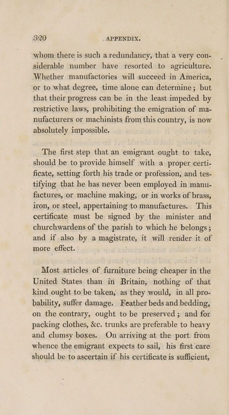 whom there is such a redundancy, that a very con- siderable number have resorted to agriculture. Whether manufactories will succeed in America, ‘or to what degree, time alone can determine; but that their progress can be in the least impeded by restrictive laws, prohibiting the emigration of ma- nufacturers or machinists from this country, is now absolutely impossible. The first step that an emigrant ought to take, should be to provide himself with a. proper certi- ficate, setting forth his trade or profession, and tes- tifying that he has never been employed in manu- factures, or machine making, or in works of brass, iron, or steel, appertaining to manufactures. This certificate must be signed by the minister and churchwardens of the parish to which he belongs ; and if also by a magiatiatest it will render it of more effect. Most articles of furniture being cheaper in the United States than in Britain, nothing of that kind ought to be taken, as they would, in all pro- bability, suffer damage. Feather beds and bedding, on the contrary, ought to be preserved ; and for packing clothes, &amp;c. trunks are preferable to heavy and clumsy boxes. On arriving at the port from whence the emigrant expects to sail, his first care should be to ascertain if his certificate is sufficient,