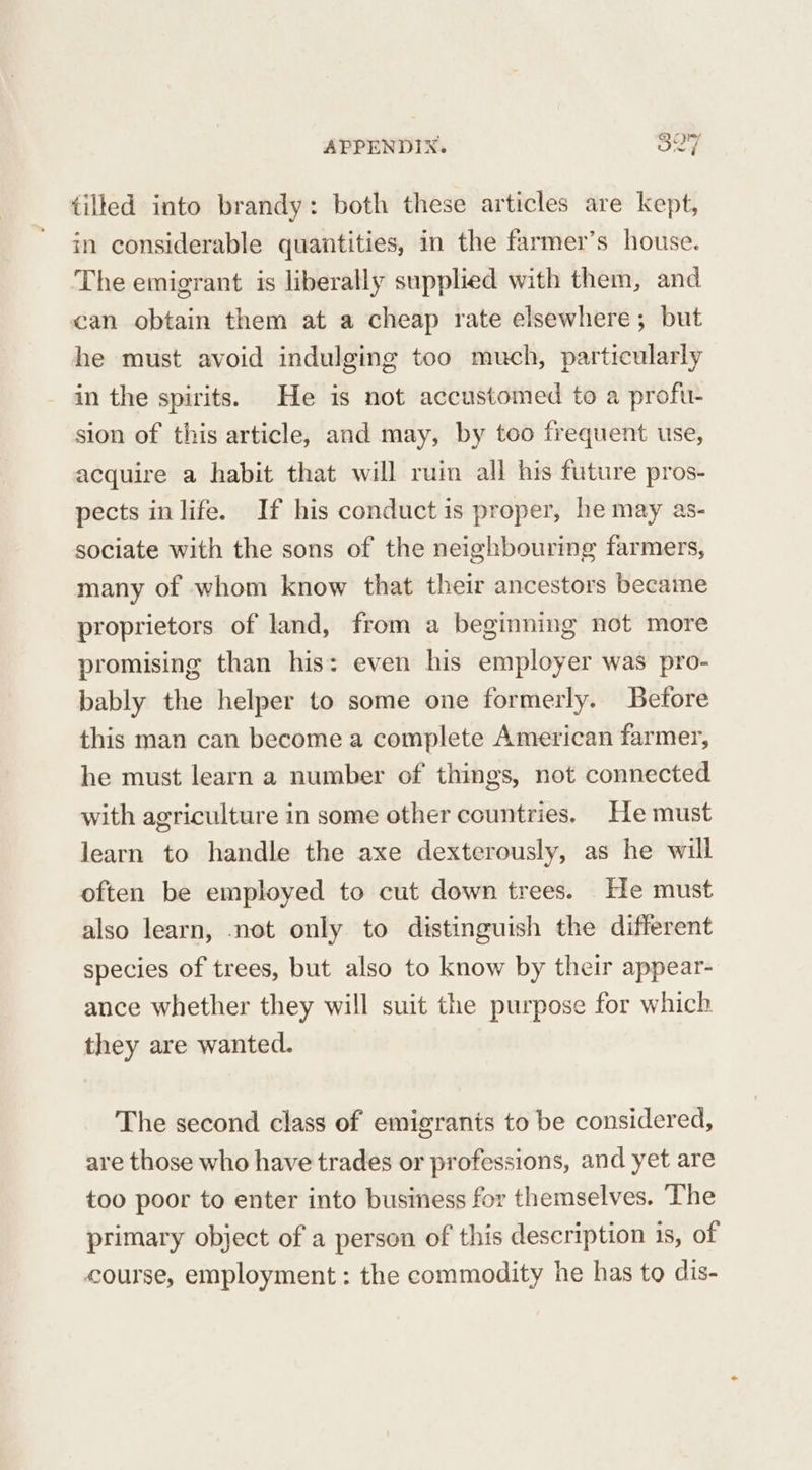tilted into brandy: both these articles are kept, in considerable quantities, in the farmer’s house. The emigrant is liberally supplied with them, and can obtain them at a cheap rate elsewhere; but he must avoid indulging too much, particularly in the spirits. He is not accustomed to a profu- sion of this article, and may, by too frequent use, acquire a habit that will ruin all his future pros- pects in life. If his conduct is proper, he may as- sociate with the sons of the neighbouring farmers, many of whom know that their ancestors became proprietors of land, from a beginning not more promising than his: even his employer was pro- bably the helper to some one formerly. Before this man can become a complete American farmer, he must learn a number of things, not connected with agriculture in some other countries, He must learn to handle the axe dexterously, as he will often be employed to cut down trees. He must also learn, not only to distinguish the different species of trees, but also to know by their appear- ance whether they will suit the purpose for which they are wanted. The second class of emigrants to be considered, are those who have trades or professions, and yet are too poor to enter into business for themselves. The primary object of a person of this description is, of course, employment : the commodity he has to dis-