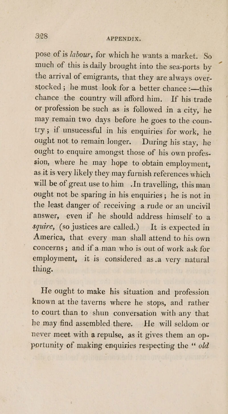 pose of is Jabour, for which he wants a market. So much of this is daily brought into the sea-ports by the arrival of emigrants, that they are always over- stocked ; he must look for a better chance :-—this chance the country will afford him. If his trade or profession be such as is followed in a city, he may remain two days before he goes to the coun- try; if unsucessful in his enquiries for work, he ought not to remain longer. During his stay, he ought to enquire amongst those of his own profes- sion, where he may hope to obtain employment, as it is very likely they may furnish references which will be of great use tohim .In travelling, this man ought not be sparing in his enquiries; he is not in the least danger of receiving a rude or an uncivil answer, even if he should address himself to a squire, (so justices are called.) It is expected in America, that every man shall attend to his own concerns; and if a man who is out of work ask for employment, it is considered as.a very natural thing. He ought to make his situation and profession known at the taverns where he stops, and rather to court than to shun conversation with any that he may find assembled there. He will seldom or never meet with a repulse, as it gives them an op- portunity of making enquisies respecting the “ o/d