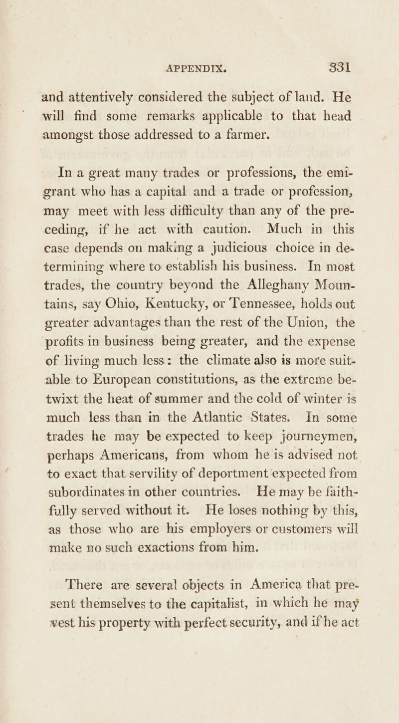 and attentively considered the subject of land. He will find some remarks applicable to that head amongst those addressed to a farmer. In a great many trades or professions, the em1- grant who has a capital and a trade or profession, may meet with less difficulty than any of the pre- ceding, if he act with caution. Much in this case depends on making a judicious choice in de- termining where to establish his business. In most trades, the country beyond the Alleghany Moun- tains, say Ohio, Kentucky, or Tennessee, holds out greater advantages than the rest of the Union, the profits in business being greater, and the expense of living much less: the climate also is more suit- able to European constitutions, as the extreme be- twixt the heat of summer and the cold of winter is much less than in the Atlantic States. In some trades he may be expected to keep journeymen, perhaps Americans, from whom he is advised not to exact that servility of deportment expected from subordinates in other countries. He may be faith- fully served without it. He loses nothing by this, as those who are his employers or customers will make no such exactions from him. There are several objects in America that pre- sent themselves to the capitalist, in which he may vest his property with perfect security, and if he act