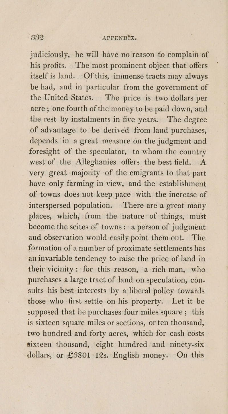 832 APPENDYX. judiciously, he will have no reason to complain of his profits. “The most prominent object that offers itself is land. Of this, immense tracts may always be had, and in particular from the government of the United States. The price is two dollars per acre ; one fourth of the money to be paid down, and the rest by instalments in five years. The degree of advantage to be derived from land purchases, depends in a great measure on the judgment and foresight of the speculator, to whom the country west of the Alleghanies offers the best field. A very great majority of the emigrants to that part have only farming in view, and the establishment of towns does not keep pace with the increase of interspersed population. There are a great many places, which, from the nature of things, must become the scites of towns: a person of judgment and observation would easily point them out. The formation of a number of proximate settlements has an invariable tendency to raise the price of land in their vicinity: for this reason, a rich man, who purchases a large tract of land on speculation, con- sults his best interests by a liberal policy towards those who first settle on his property. Let it be supposed that he purchases four miles square ;_ this is sixteen square miles or sections, or ten thousand, two hundred and forty acres, which for cash costs sixteen thousand, eight hundred and ninety-six dollars, or £3801 12s. English money. On this
