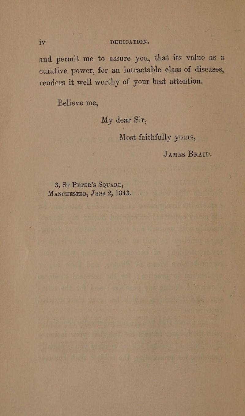 iV DEDICATION. and permit me to assure you, that its value as a curative power, for an intractable class of diseases, renders it well worthy of your best attention. Believe me, My dear Sir, Most faithfully yours, James Brat. 3, St PeTER’s SQuARE, MANCHESTER, June 2, 1843.