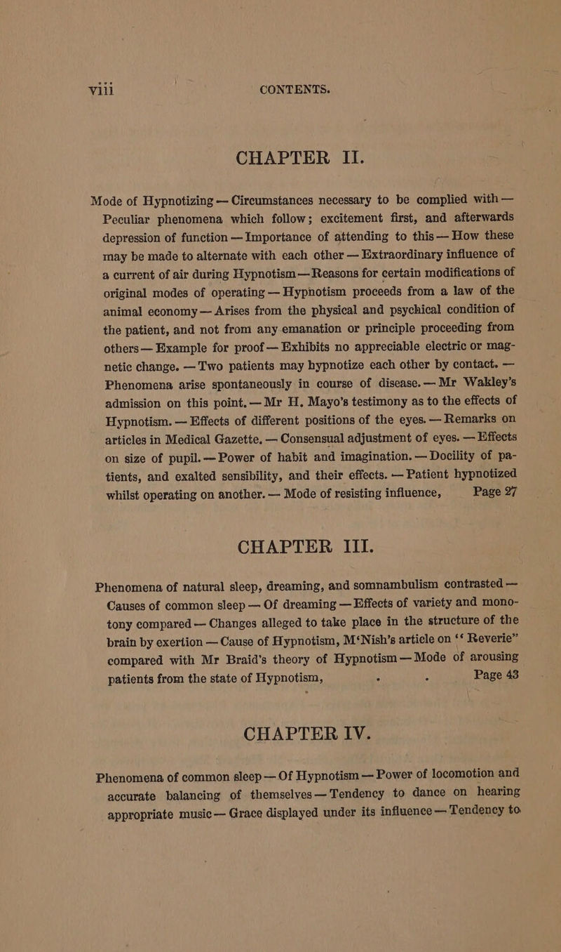 CHAPTER II. Mode of Hypnotizing — Circumstances necessary to be complied with — Peculiar phenomena which follow; excitement first, and afterwards depression of function —Importance of attending to this —— How these may be made to alternate with each other — Extraordinary influence of a current of air during Hypnotism — Reasons for certain modifications of original modes of operating — Hypnotism proceeds from a law of the animal economy — Arises from the physical and psychical condition of the patient, and not from any emanation or principle proceeding from others— Example for proof — Exhibits no appreciable electric or mag- netic change. — Two patients may hypnotize each other by contact. — Phenomena arise spontaneously in course of disease. — Mr Wakley’s admission on this point. — Mr H. Mayo’s testimony as to the effects of Hypnotism. — Effects of different positions of the eyes. Remarks on articles in Medical Gazette. — Consensual adjustment of eyes. — Effects on size of pupil. — Power of habit and imagination. — Docility of pa- tients, and exalted sensibility, and their effects. — Patient hypnotized whilst operating on another. — Mode of resisting influence, Page 27 CHAPTER III. Phenomena of natural sleep, dreaming, and somnambulism contrasted — Causes of common sleep — Of dreaming — Effects of variety and mono- tony compared — Changes alleged to take place in the structure of the brain by exertion — Cause of Hypnotism, M‘Nish’s article on °* Reverie” compared with Mr Braid’s theory of Hypnotism — Mode of arousing patients from the state of Hypnotism, ; 4 Page 43 CHAPTER IV. Phenomena of common sleep — Of Hypnotism — Power of locomotion and accurate balancing of themselves —Tendency to dance on hearing appropriate music — Grace displayed under its influence — Tendency to