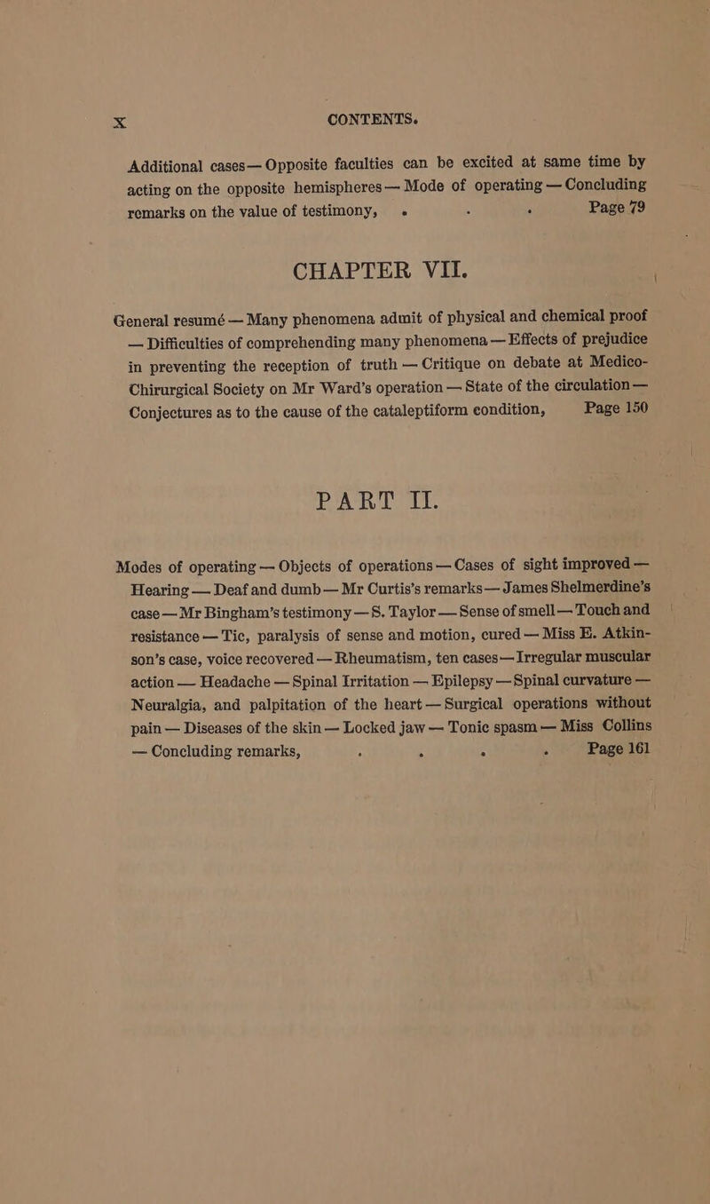 Additional cases— Opposite faculties can be excited at same time by acting on the opposite hemispheres — Mode of operating — Concluding remarks on the value of testimony, . : ‘ Page 79 CHAPTER VII. General resumé — Many phenomena admit of physical and chemical proof — Difficulties of comprehending many phenomena — Effects of prejudice in preventing the reception of truth — Critique on debate at Medico- Chirurgical Society on Mr Ward’s operation — State of the circulation — Conjectures as to the cause of the cataleptiform condition, Page 150 ete il he BS Modes of operating — Objects of operations — Cases of sight improved — Hearing — Deaf and dumb— Mr Curtis’s remarks — James Shelmerdine’s case — Mr Bingham’s testimony —S. Taylor — Sense of smell— Touch and resistance — Tic, paralysis of sense and motion, cured — Miss EH. Atkin- son’s case, voice recovered — Rheumatism, ten cases— Irregular muscular action — Headache — Spinal Irritation — Epilepsy —Spinal curvature — Neuralgia, and palpitation of the heart — Surgical operations without pain — Diseases of the skin — Locked jaw — Tonic spasm — Miss Collins — Concluding remarks, ; : . 5 Page 161